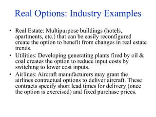 Real Options: Industry Examples
• Real Estate: Multipurpose buildings (hotels,
apartments, etc.) that can be easily reconfigured
create the option to benefit from changes in real estate
trends.
• Utilities: Developing generating plants fired by oil &
coal creates the option to reduce input costs by
switching to lower cost inputs.
• Airlines: Aircraft manufacturers may grant the
airlines contractual options to deliver aircraft. These
contracts specify short lead times for delivery (once
the option is exercised) and fixed purchase prices.
 