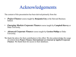 Acknowledgements
The content of this presentation has been derived primarily from the:
• Project Finance course taught by Benjamin Esty at the Harvard Business
School.
• Emerging Markets Corporate Finance course taught by Campbell Harvey at
Duke University.
• Advanced Corporate Finance course taught by Gordon Phillips at Duke
University.
We thank the above for their contribution to this effort. We also acknowledge the usage
of content from Project Finance International and Journal of Applied Corporate
Finance. We thank them for access to their databases.
 