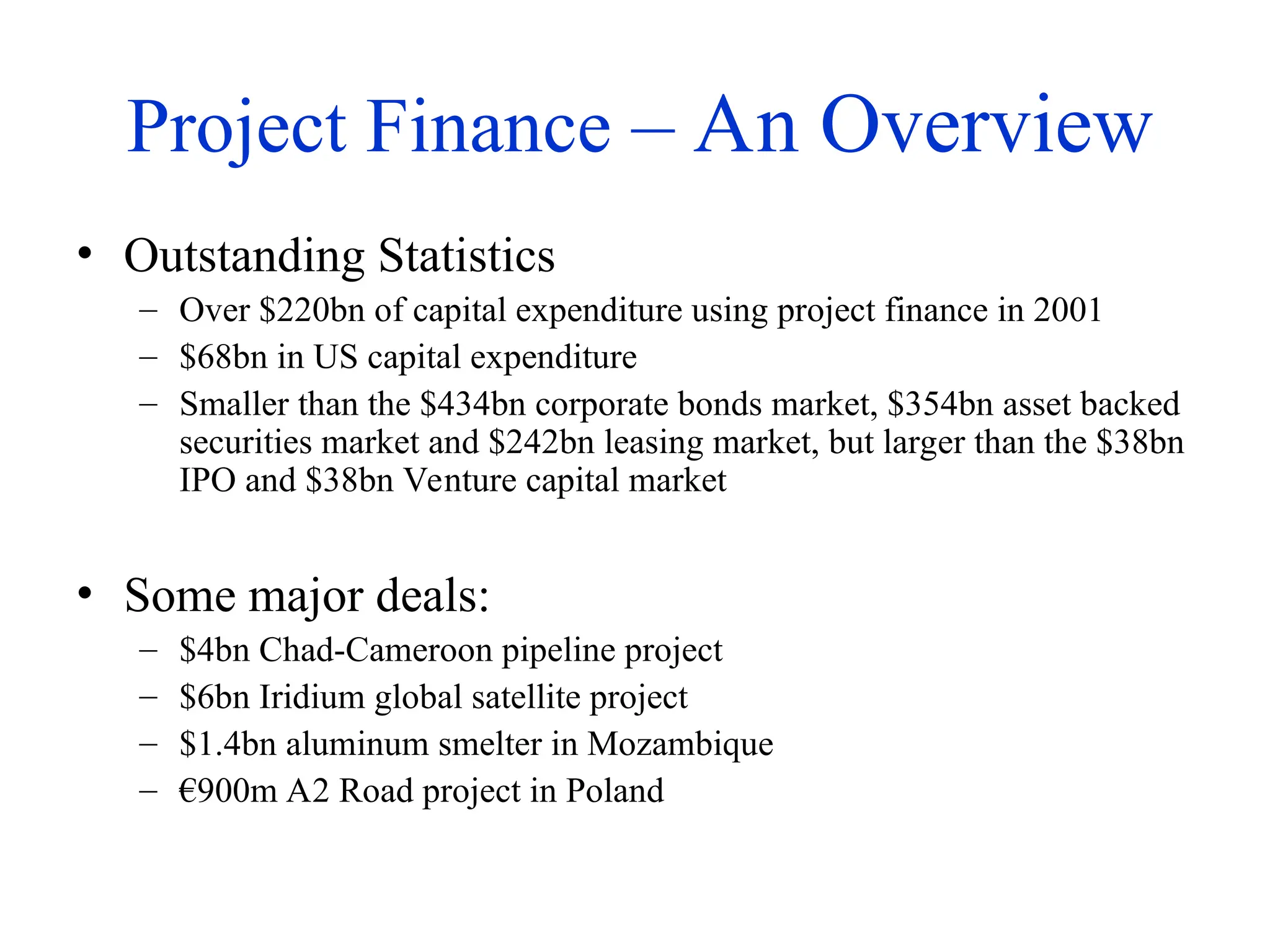 Project Finance – An Overview
• Outstanding Statistics
– Over $220bn of capital expenditure using project finance in 2001
– $68bn in US capital expenditure
– Smaller than the $434bn corporate bonds market, $354bn asset backed
securities market and $242bn leasing market, but larger than the $38bn
IPO and $38bn Venture capital market
• Some major deals:
– $4bn Chad-Cameroon pipeline project
– $6bn Iridium global satellite project
– $1.4bn aluminum smelter in Mozambique
– €900m A2 Road project in Poland
 