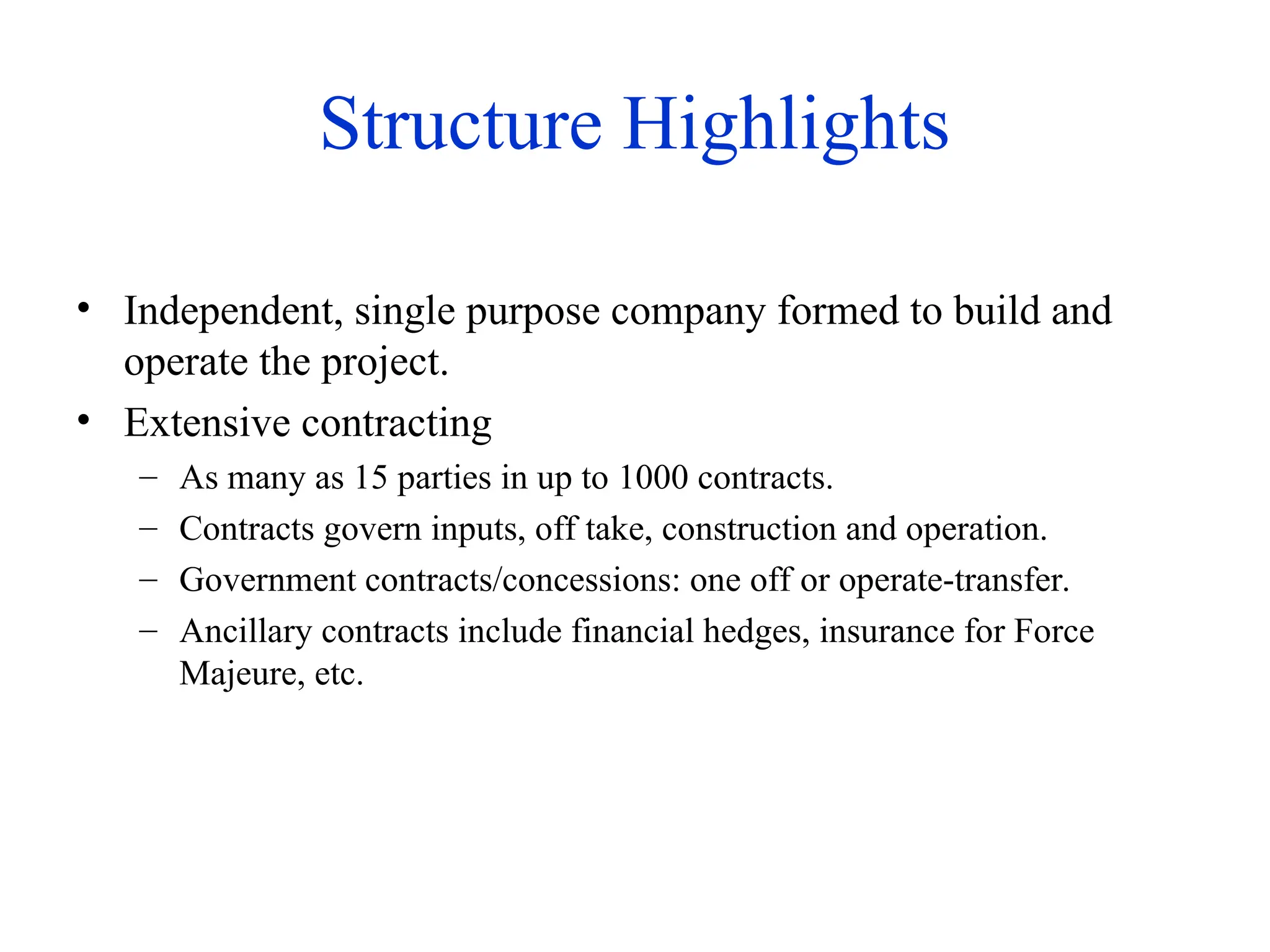 Structure Highlights
• Independent, single purpose company formed to build and
operate the project.
• Extensive contracting
– As many as 15 parties in up to 1000 contracts.
– Contracts govern inputs, off take, construction and operation.
– Government contracts/concessions: one off or operate-transfer.
– Ancillary contracts include financial hedges, insurance for Force
Majeure, etc.
 