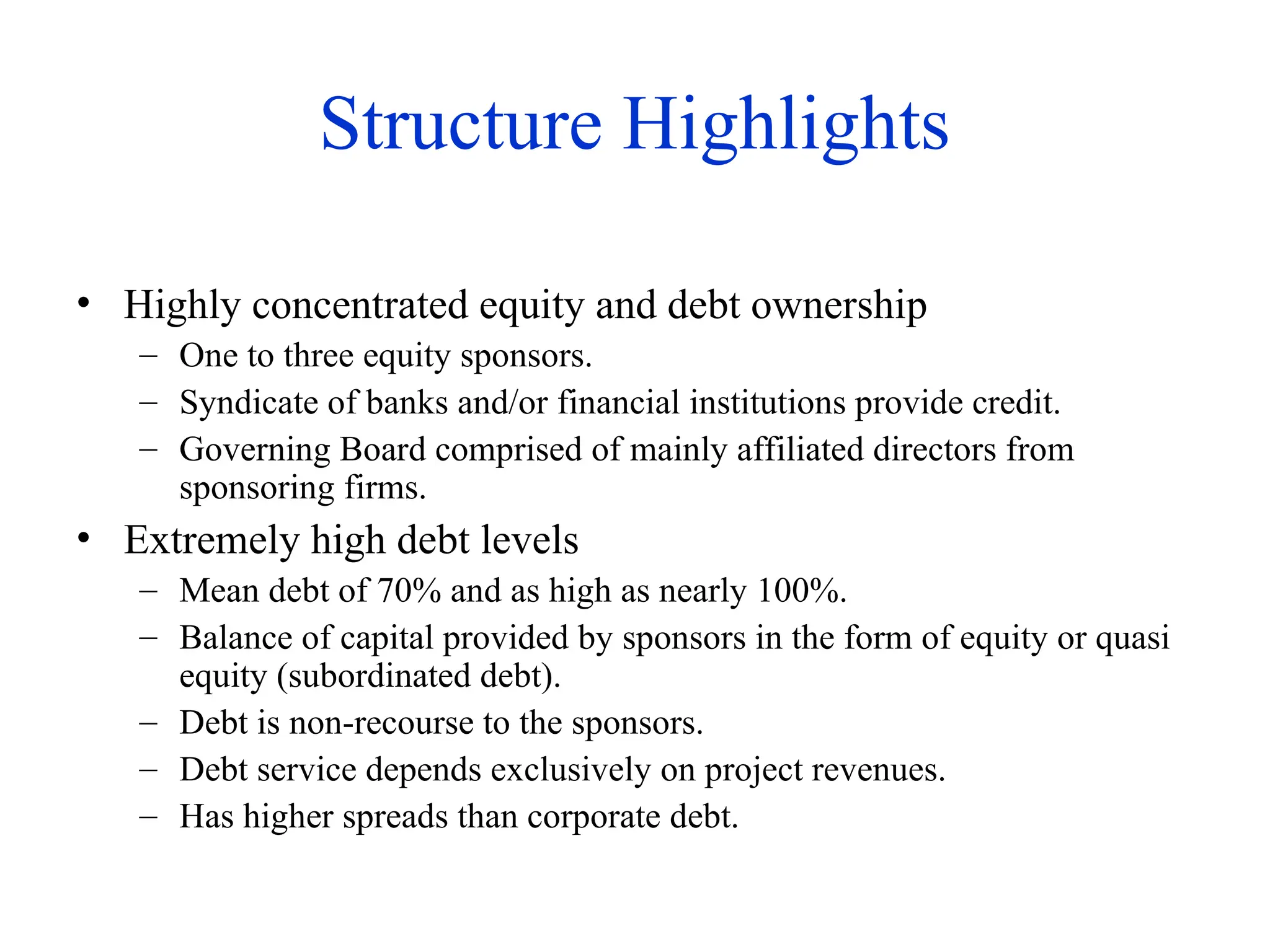 Structure Highlights
• Highly concentrated equity and debt ownership
– One to three equity sponsors.
– Syndicate of banks and/or financial institutions provide credit.
– Governing Board comprised of mainly affiliated directors from
sponsoring firms.
• Extremely high debt levels
– Mean debt of 70% and as high as nearly 100%.
– Balance of capital provided by sponsors in the form of equity or quasi
equity (subordinated debt).
– Debt is non-recourse to the sponsors.
– Debt service depends exclusively on project revenues.
– Has higher spreads than corporate debt.
 