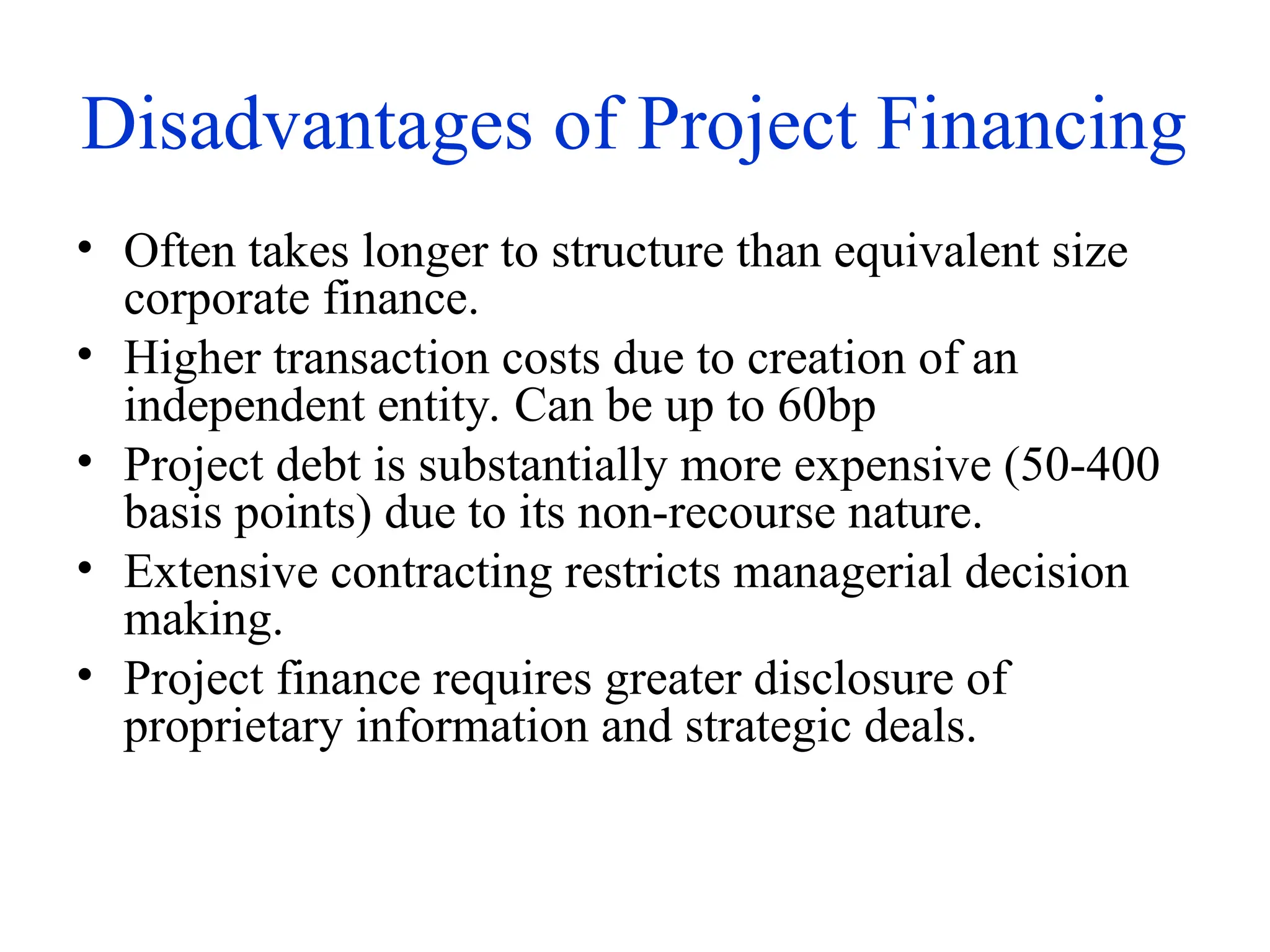 Disadvantages of Project Financing
• Often takes longer to structure than equivalent size
corporate finance.
• Higher transaction costs due to creation of an
independent entity. Can be up to 60bp
• Project debt is substantially more expensive (50-400
basis points) due to its non-recourse nature.
• Extensive contracting restricts managerial decision
making.
• Project finance requires greater disclosure of
proprietary information and strategic deals.
 