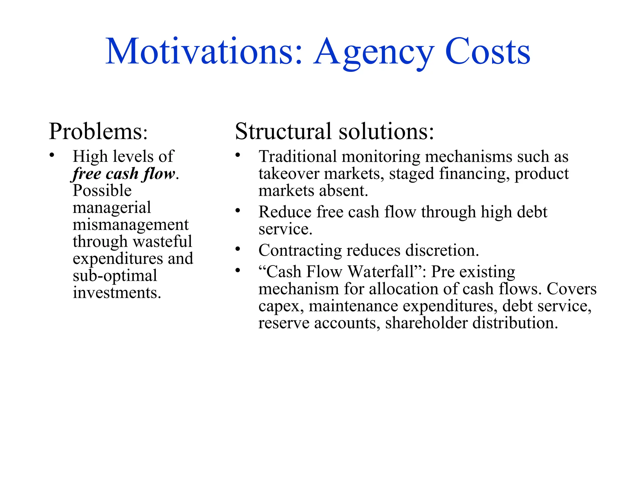 Motivations: Agency Costs
Problems:
• High levels of
free cash flow.
Possible
managerial
mismanagement
through wasteful
expenditures and
sub-optimal
investments.
Structural solutions:
• Traditional monitoring mechanisms such as
takeover markets, staged financing, product
markets absent.
• Reduce free cash flow through high debt
service.
• Contracting reduces discretion.
• “Cash Flow Waterfall”: Pre existing
mechanism for allocation of cash flows. Covers
capex, maintenance expenditures, debt service,
reserve accounts, shareholder distribution.
 