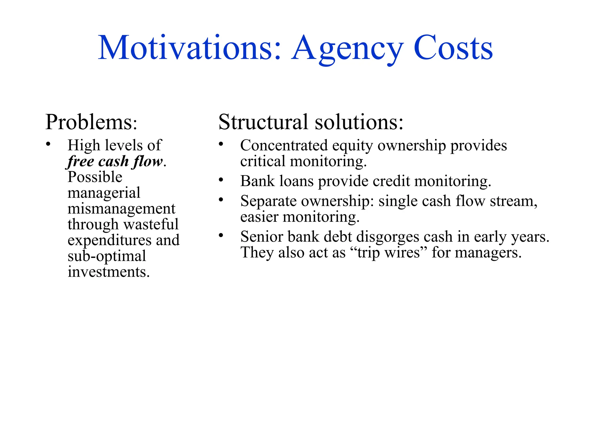 Motivations: Agency Costs
Problems:
• High levels of
free cash flow.
Possible
managerial
mismanagement
through wasteful
expenditures and
sub-optimal
investments.
Structural solutions:
• Concentrated equity ownership provides
critical monitoring.
• Bank loans provide credit monitoring.
• Separate ownership: single cash flow stream,
easier monitoring.
• Senior bank debt disgorges cash in early years.
They also act as “trip wires” for managers.
 