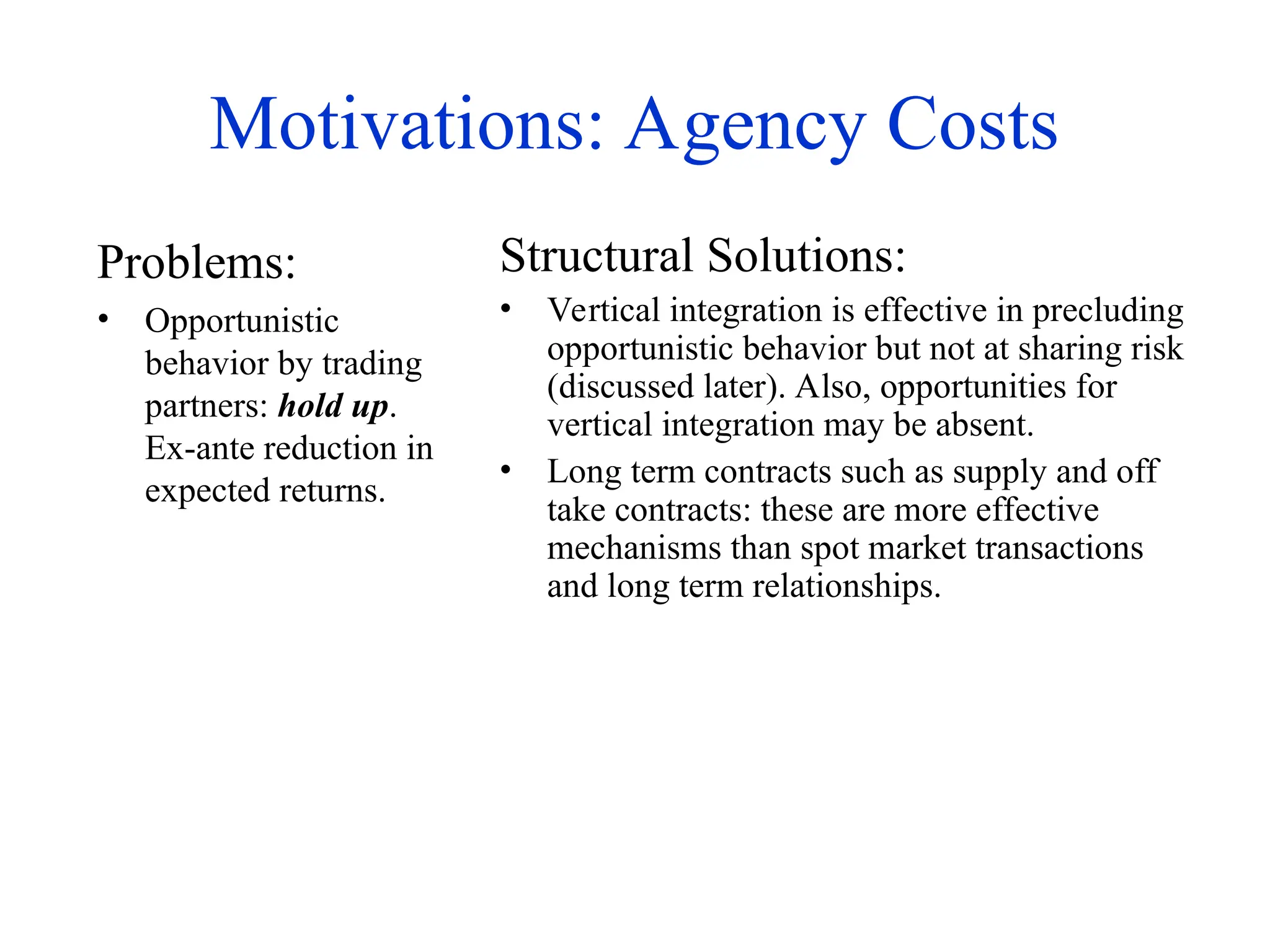 Motivations: Agency Costs
Problems:
• Opportunistic
behavior by trading
partners: hold up.
Ex-ante reduction in
expected returns.
Structural Solutions:
• Vertical integration is effective in precluding
opportunistic behavior but not at sharing risk
(discussed later). Also, opportunities for
vertical integration may be absent.
• Long term contracts such as supply and off
take contracts: these are more effective
mechanisms than spot market transactions
and long term relationships.
 