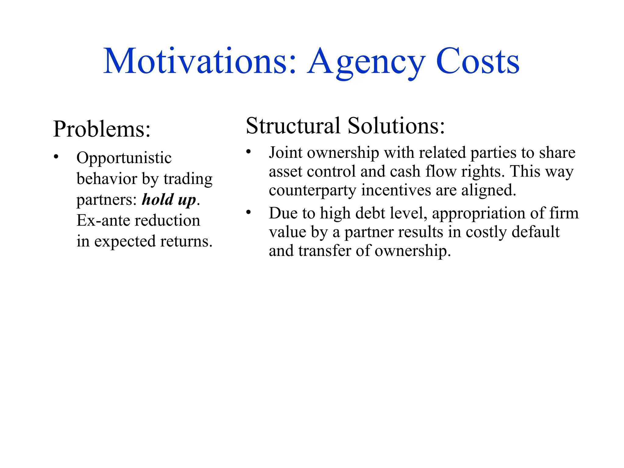 Motivations: Agency Costs
Problems:
• Opportunistic
behavior by trading
partners: hold up.
Ex-ante reduction
in expected returns.
Structural Solutions:
• Joint ownership with related parties to share
asset control and cash flow rights. This way
counterparty incentives are aligned.
• Due to high debt level, appropriation of firm
value by a partner results in costly default
and transfer of ownership.
 