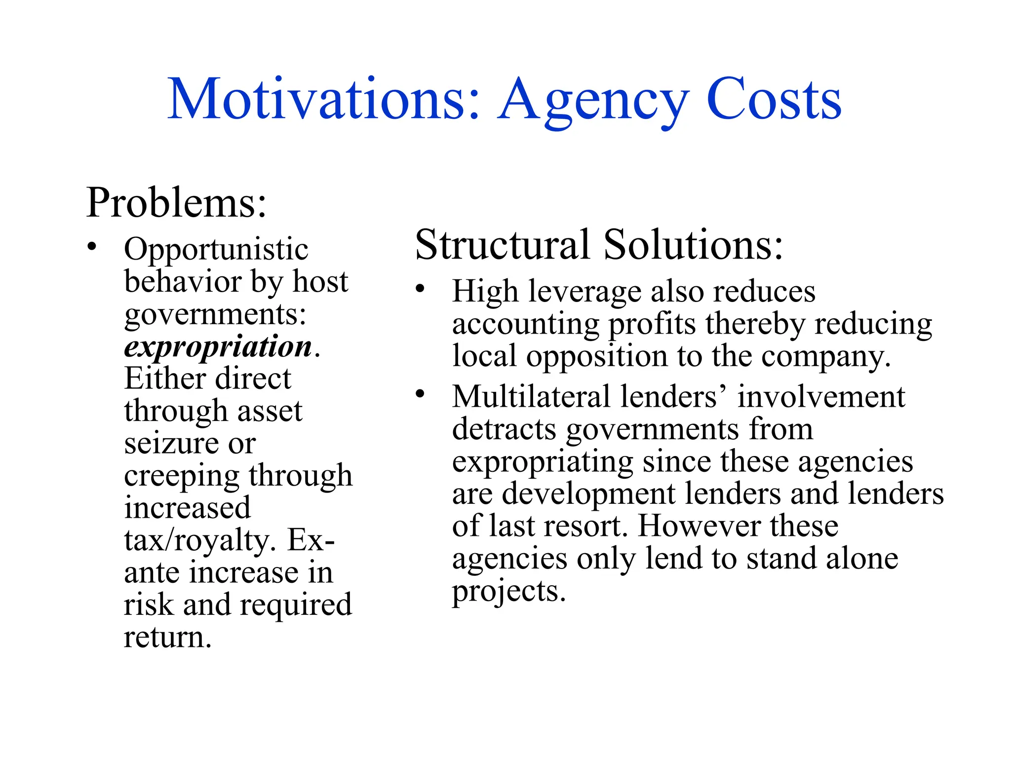 Motivations: Agency Costs
Problems:
• Opportunistic
behavior by host
governments:
expropriation.
Either direct
through asset
seizure or
creeping through
increased
tax/royalty. Ex-
ante increase in
risk and required
return.
Structural Solutions:
• High leverage also reduces
accounting profits thereby reducing
local opposition to the company.
• Multilateral lenders’ involvement
detracts governments from
expropriating since these agencies
are development lenders and lenders
of last resort. However these
agencies only lend to stand alone
projects.
 
