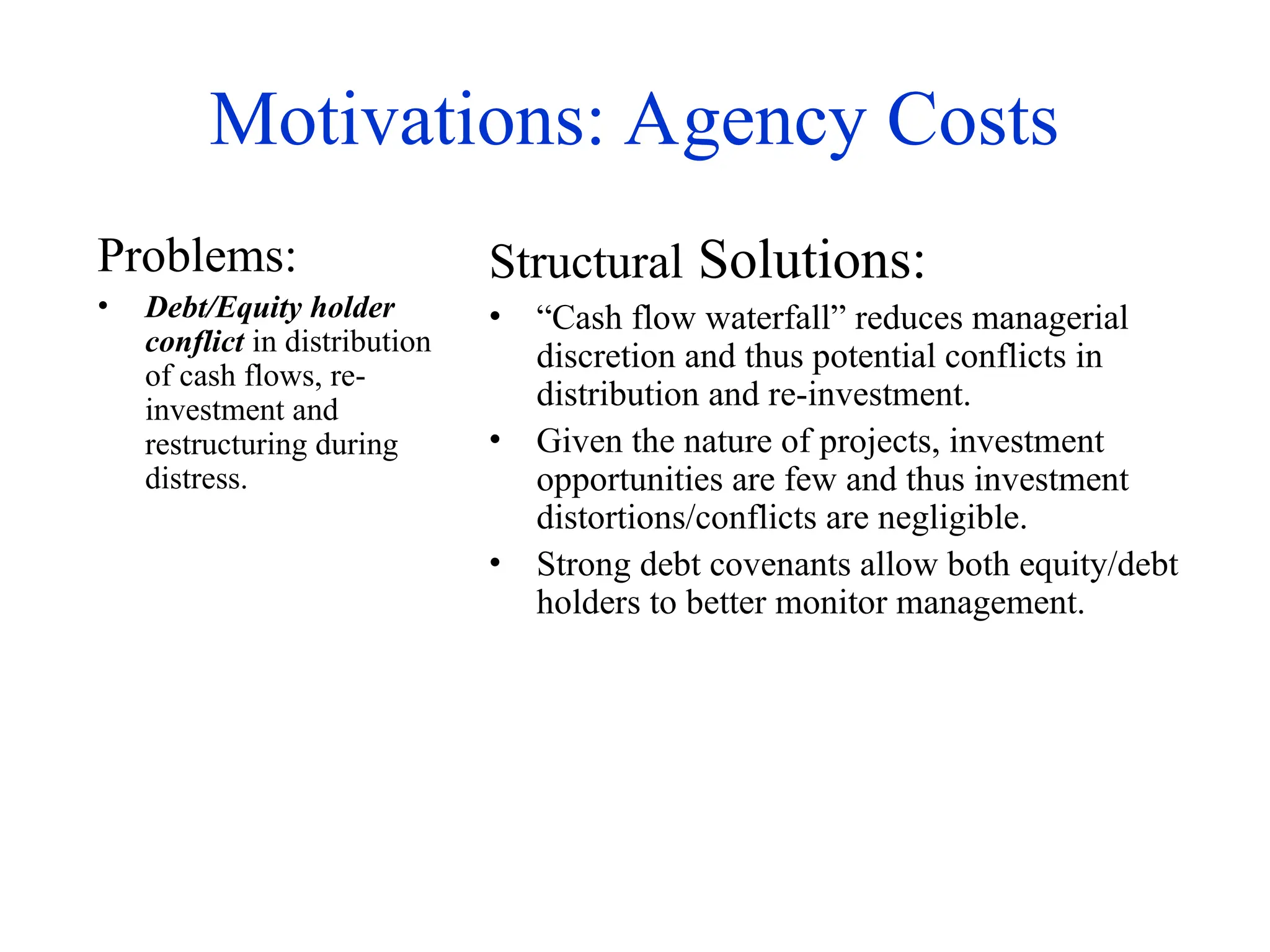 Motivations: Agency Costs
Problems:
• Debt/Equity holder
conflict in distribution
of cash flows, re-
investment and
restructuring during
distress.
Structural Solutions:
• “Cash flow waterfall” reduces managerial
discretion and thus potential conflicts in
distribution and re-investment.
• Given the nature of projects, investment
opportunities are few and thus investment
distortions/conflicts are negligible.
• Strong debt covenants allow both equity/debt
holders to better monitor management.
 