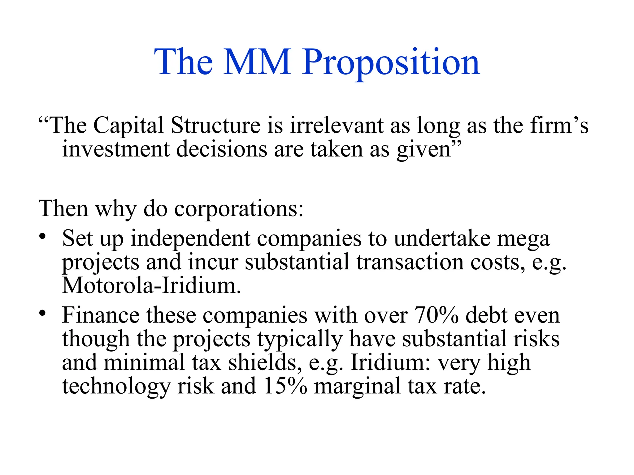 The MM Proposition
“The Capital Structure is irrelevant as long as the firm’s
investment decisions are taken as given”
Then why do corporations:
• Set up independent companies to undertake mega
projects and incur substantial transaction costs, e.g.
Motorola-Iridium.
• Finance these companies with over 70% debt even
though the projects typically have substantial risks
and minimal tax shields, e.g. Iridium: very high
technology risk and 15% marginal tax rate.
 