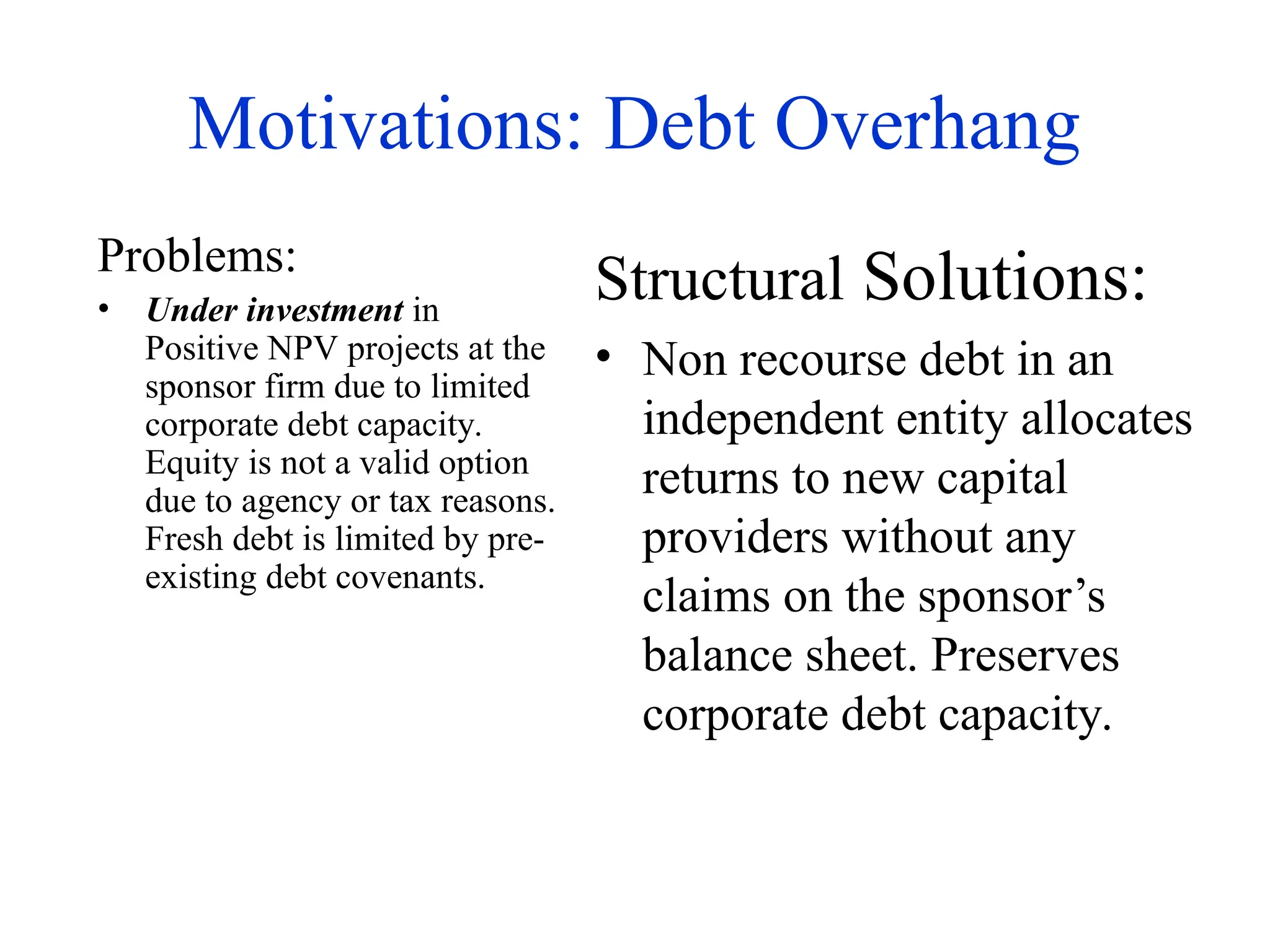 Motivations: Debt Overhang
Problems:
• Under investment in
Positive NPV projects at the
sponsor firm due to limited
corporate debt capacity.
Equity is not a valid option
due to agency or tax reasons.
Fresh debt is limited by pre-
existing debt covenants.
Structural Solutions:
• Non recourse debt in an
independent entity allocates
returns to new capital
providers without any
claims on the sponsor’s
balance sheet. Preserves
corporate debt capacity.
 