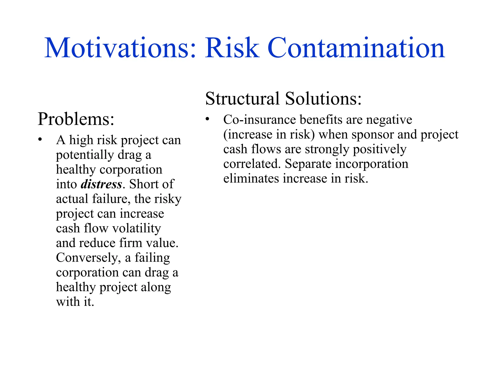 Motivations: Risk Contamination
Problems:
• A high risk project can
potentially drag a
healthy corporation
into distress. Short of
actual failure, the risky
project can increase
cash flow volatility
and reduce firm value.
Conversely, a failing
corporation can drag a
healthy project along
with it.
Structural Solutions:
• Co-insurance benefits are negative
(increase in risk) when sponsor and project
cash flows are strongly positively
correlated. Separate incorporation
eliminates increase in risk.
 