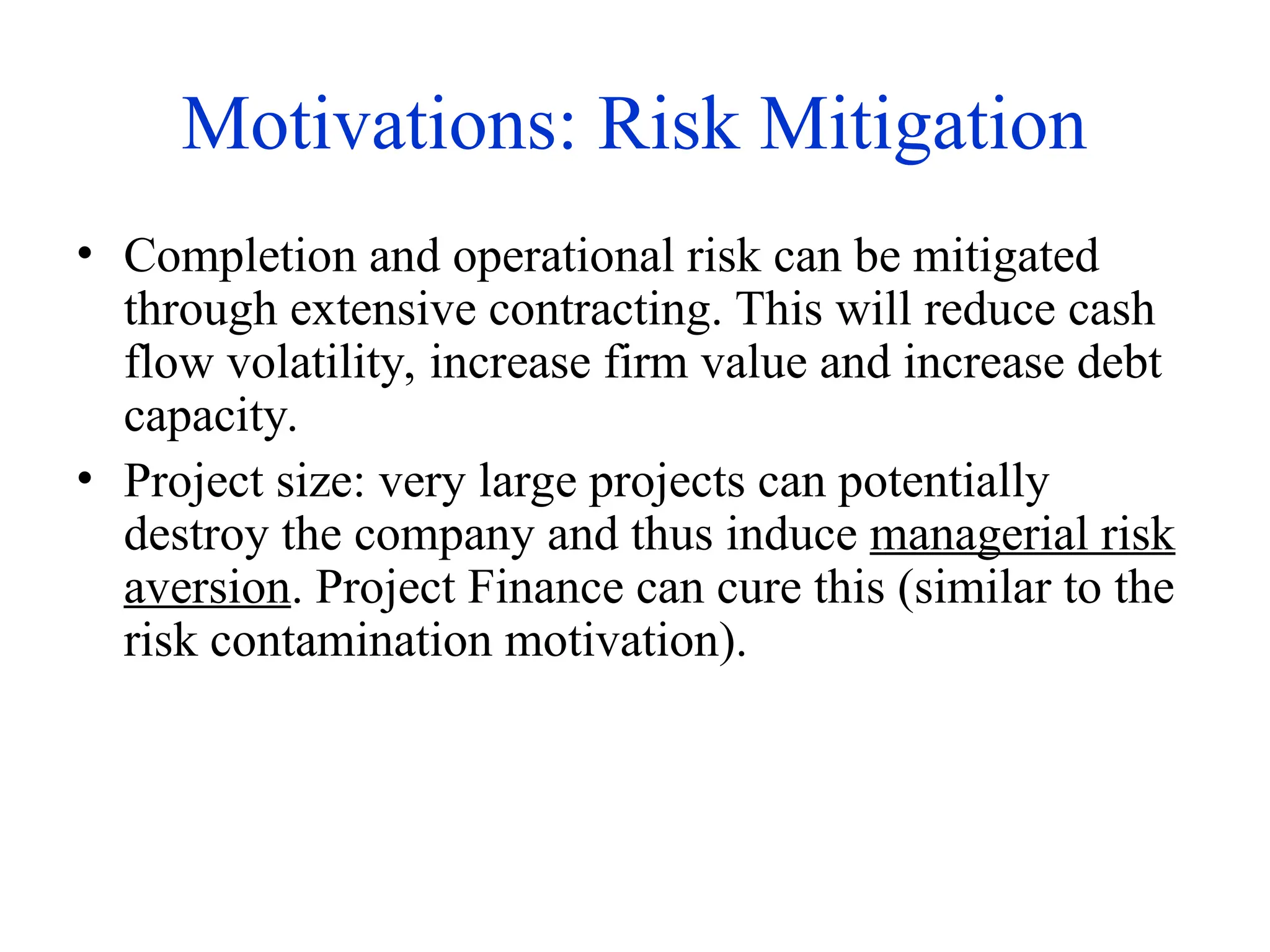 Motivations: Risk Mitigation
• Completion and operational risk can be mitigated
through extensive contracting. This will reduce cash
flow volatility, increase firm value and increase debt
capacity.
• Project size: very large projects can potentially
destroy the company and thus induce managerial risk
aversion. Project Finance can cure this (similar to the
risk contamination motivation).
 