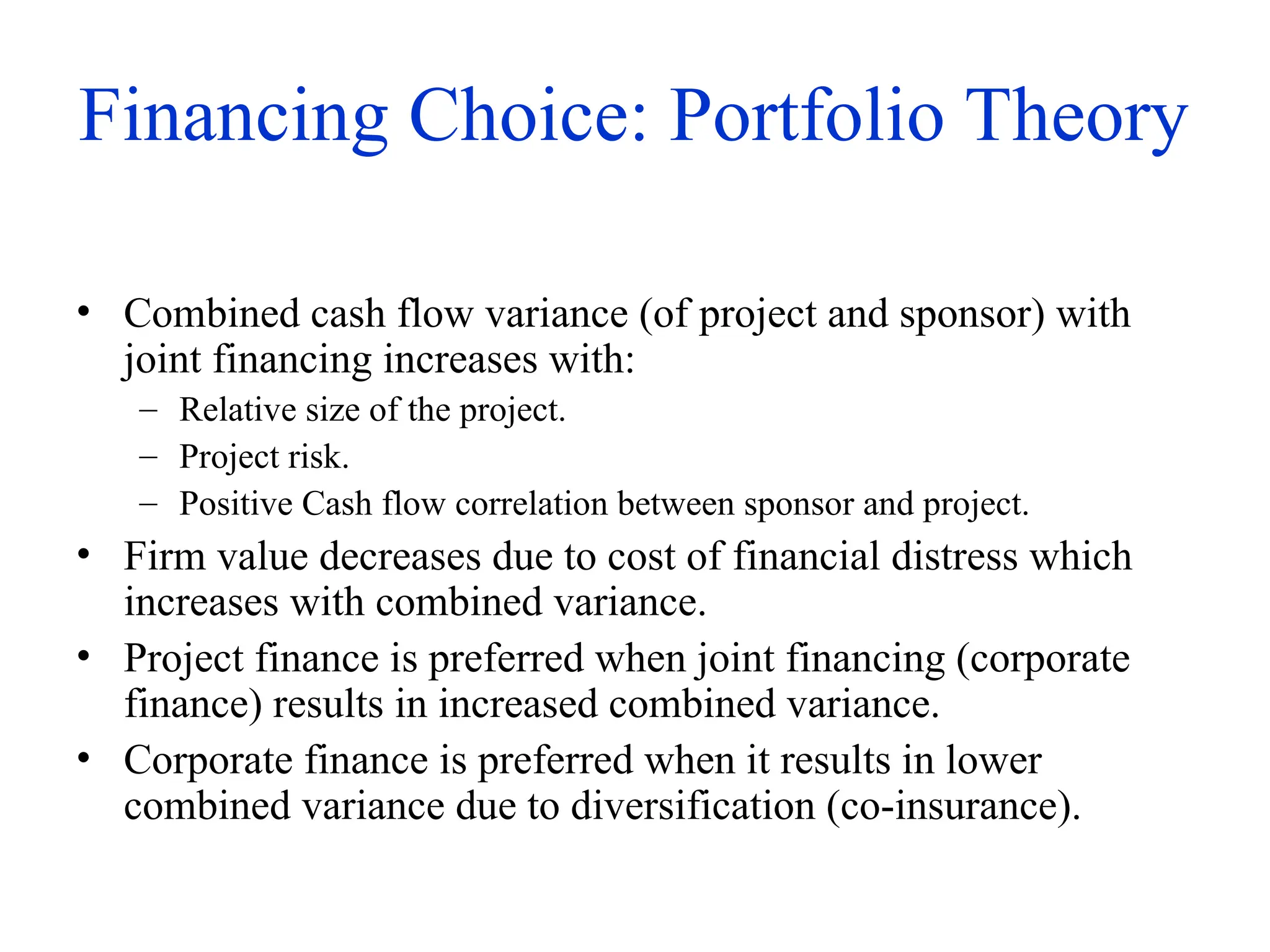 Financing Choice: Portfolio Theory
• Combined cash flow variance (of project and sponsor) with
joint financing increases with:
– Relative size of the project.
– Project risk.
– Positive Cash flow correlation between sponsor and project.
• Firm value decreases due to cost of financial distress which
increases with combined variance.
• Project finance is preferred when joint financing (corporate
finance) results in increased combined variance.
• Corporate finance is preferred when it results in lower
combined variance due to diversification (co-insurance).
 