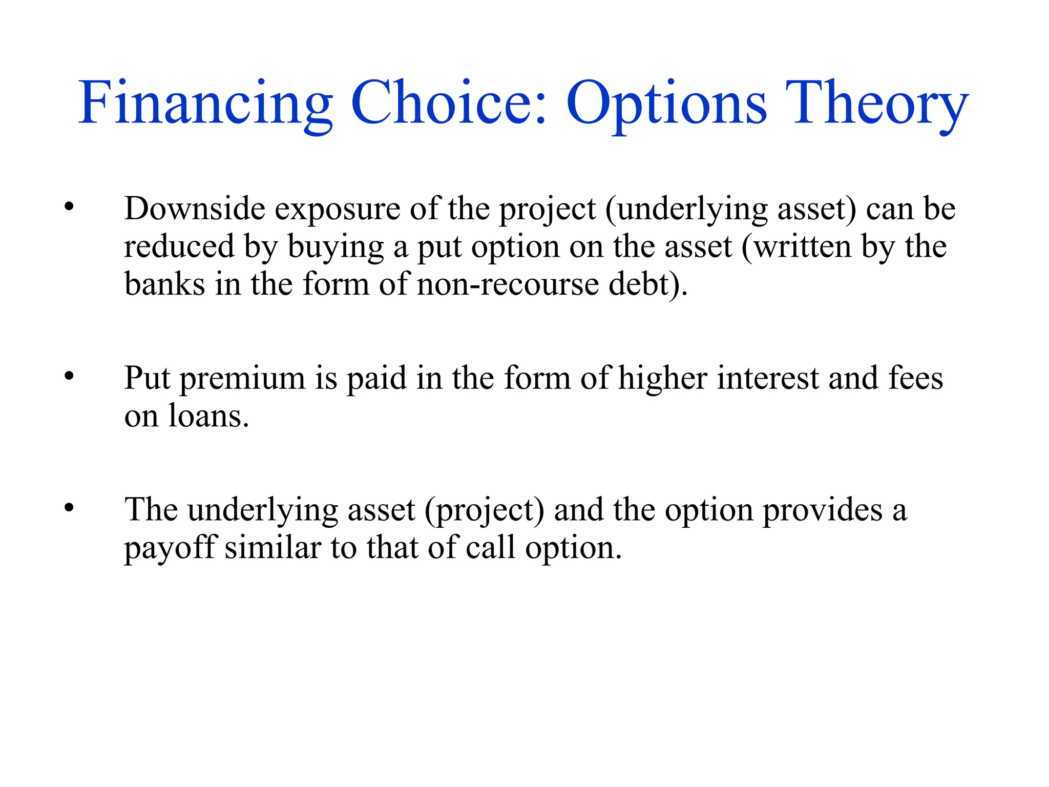 Financing Choice: Options Theory
• Downside exposure of the project (underlying asset) can be
reduced by buying a put option on the asset (written by the
banks in the form of non-recourse debt).
• Put premium is paid in the form of higher interest and fees
on loans.
• The underlying asset (project) and the option provides a
payoff similar to that of call option.
 