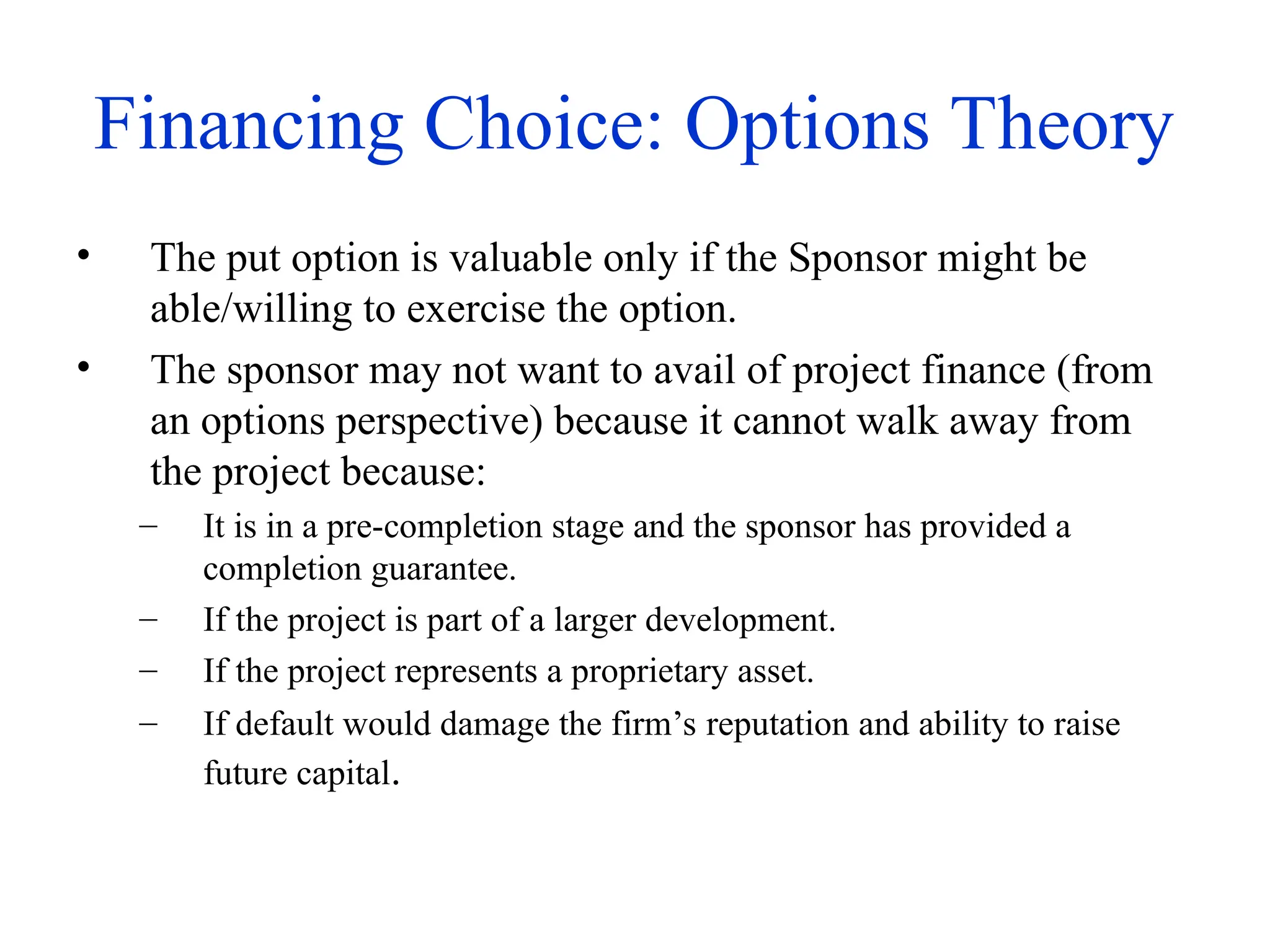 Financing Choice: Options Theory
• The put option is valuable only if the Sponsor might be
able/willing to exercise the option.
• The sponsor may not want to avail of project finance (from
an options perspective) because it cannot walk away from
the project because:
– It is in a pre-completion stage and the sponsor has provided a
completion guarantee.
– If the project is part of a larger development.
– If the project represents a proprietary asset.
– If default would damage the firm’s reputation and ability to raise
future capital.
 