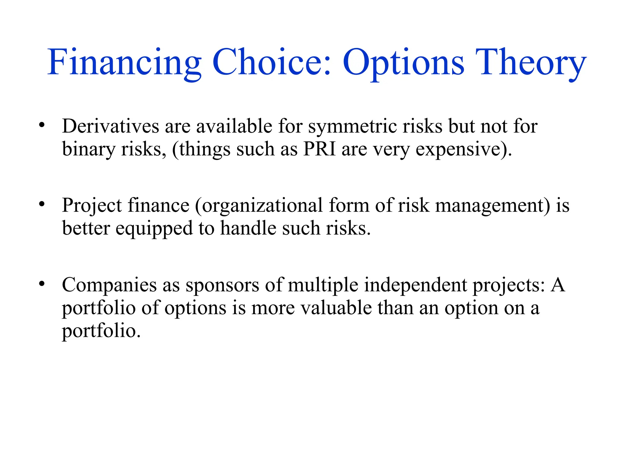 Financing Choice: Options Theory
• Derivatives are available for symmetric risks but not for
binary risks, (things such as PRI are very expensive).
• Project finance (organizational form of risk management) is
better equipped to handle such risks.
• Companies as sponsors of multiple independent projects: A
portfolio of options is more valuable than an option on a
portfolio.
 