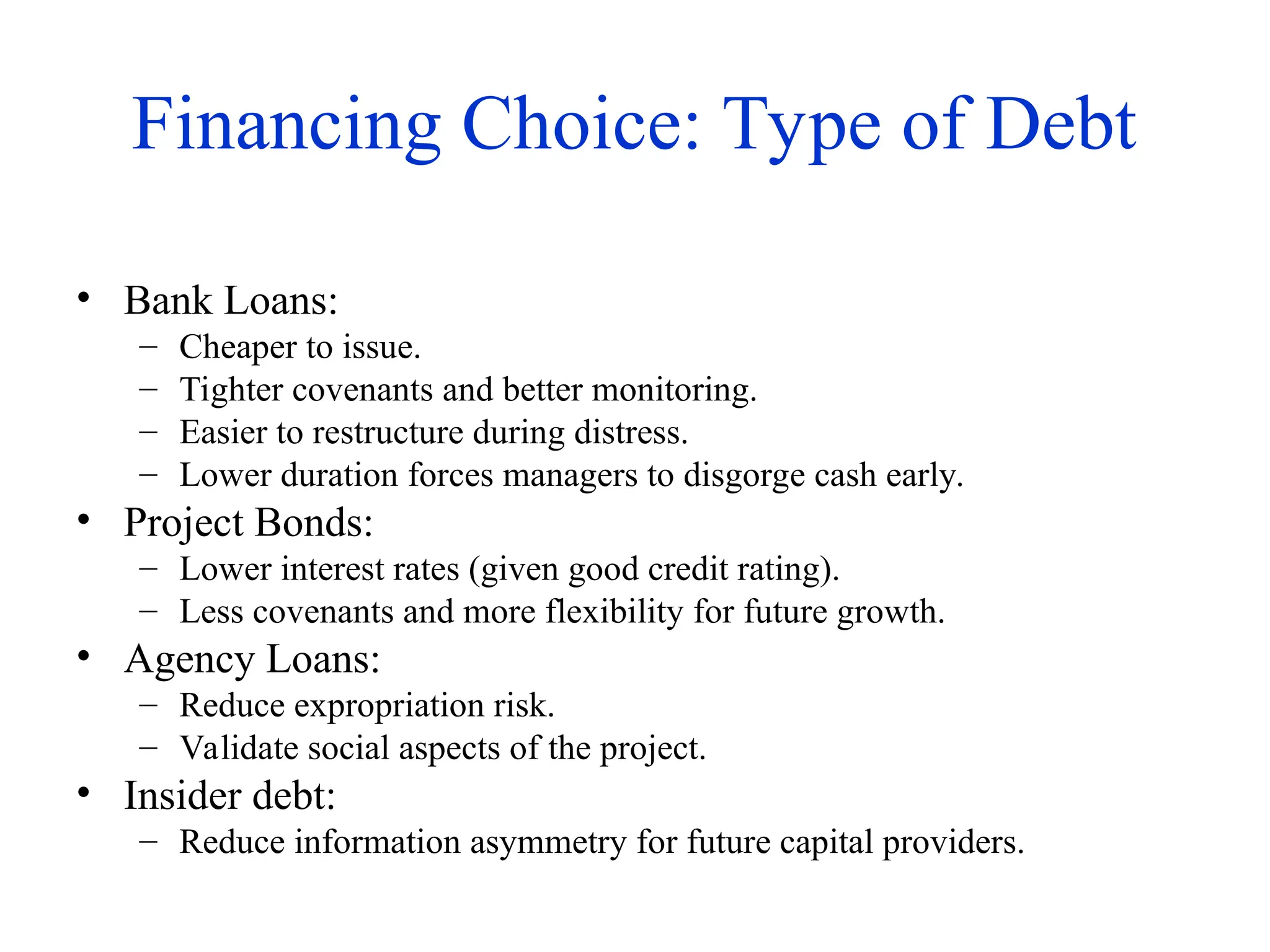 Financing Choice: Type of Debt
• Bank Loans:
– Cheaper to issue.
– Tighter covenants and better monitoring.
– Easier to restructure during distress.
– Lower duration forces managers to disgorge cash early.
• Project Bonds:
– Lower interest rates (given good credit rating).
– Less covenants and more flexibility for future growth.
• Agency Loans:
– Reduce expropriation risk.
– Validate social aspects of the project.
• Insider debt:
– Reduce information asymmetry for future capital providers.
 