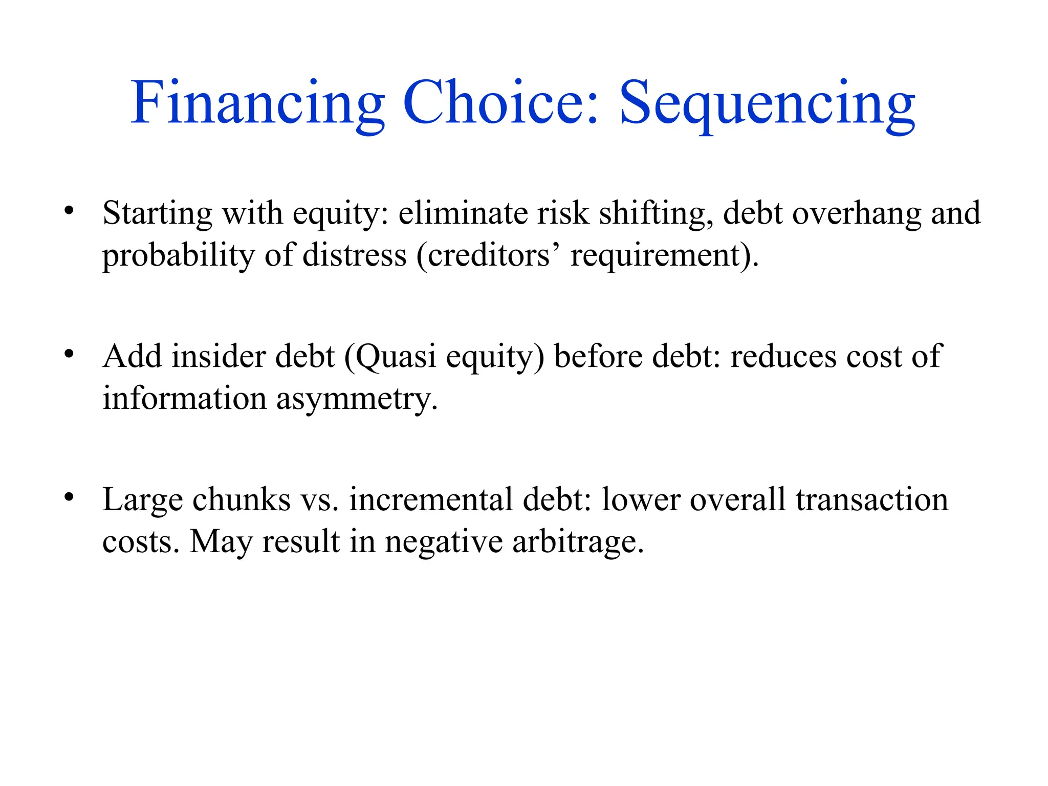 Financing Choice: Sequencing
• Starting with equity: eliminate risk shifting, debt overhang and
probability of distress (creditors’ requirement).
• Add insider debt (Quasi equity) before debt: reduces cost of
information asymmetry.
• Large chunks vs. incremental debt: lower overall transaction
costs. May result in negative arbitrage.
 