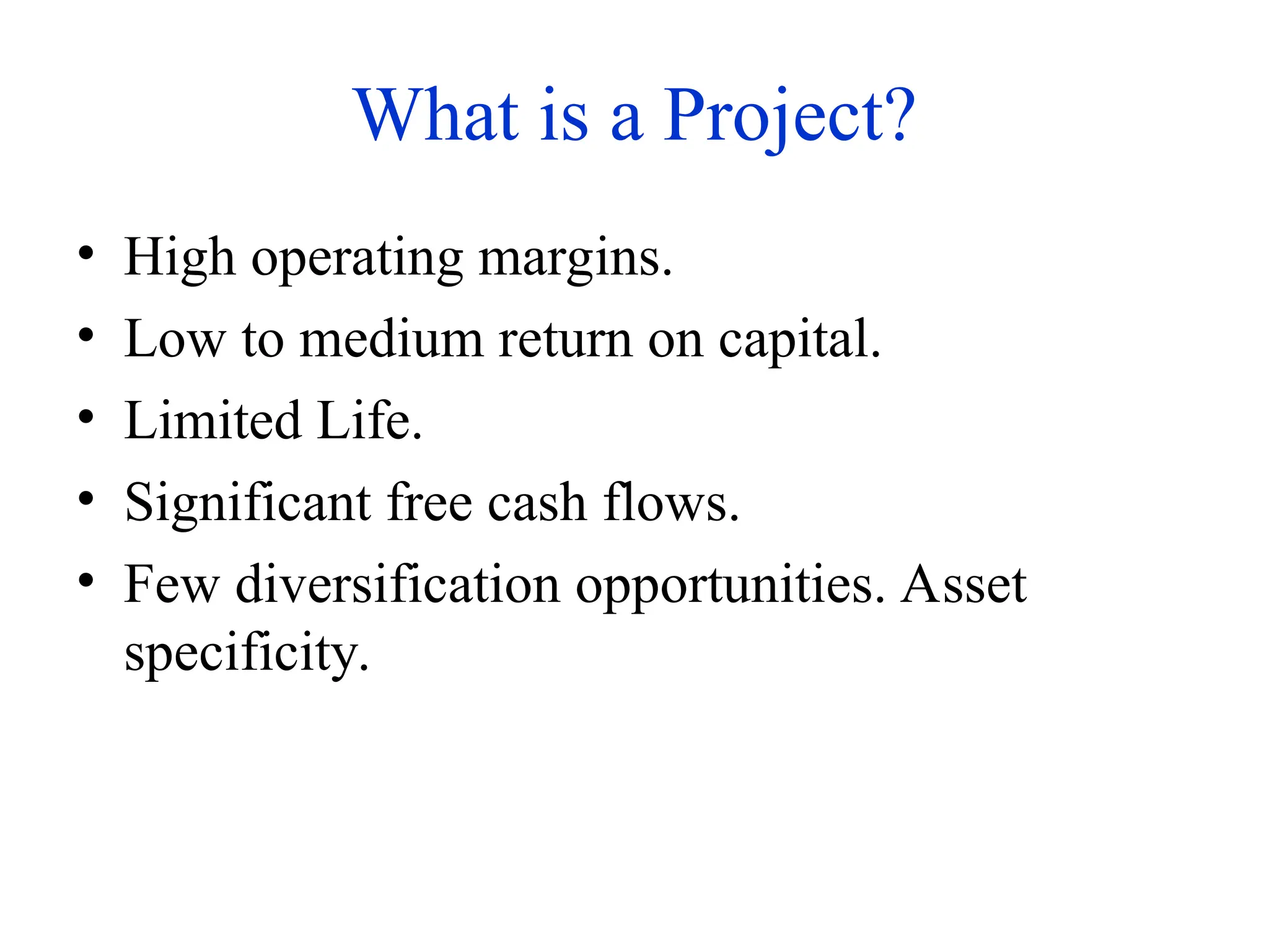 What is a Project?
• High operating margins.
• Low to medium return on capital.
• Limited Life.
• Significant free cash flows.
• Few diversification opportunities. Asset
specificity.
 