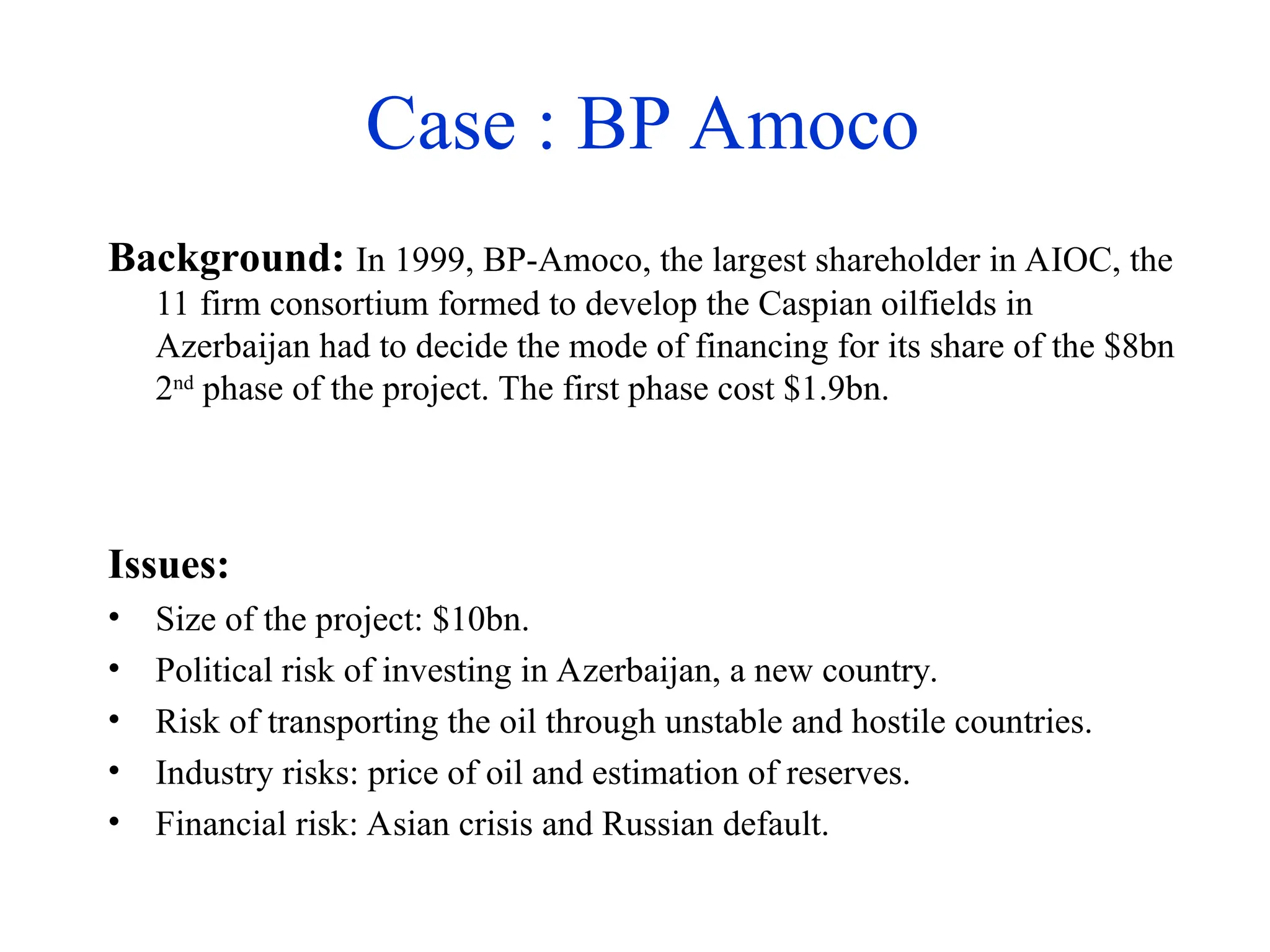 Case : BP Amoco
Background: In 1999, BP-Amoco, the largest shareholder in AIOC, the
11 firm consortium formed to develop the Caspian oilfields in
Azerbaijan had to decide the mode of financing for its share of the $8bn
2nd
phase of the project. The first phase cost $1.9bn.
Issues:
• Size of the project: $10bn.
• Political risk of investing in Azerbaijan, a new country.
• Risk of transporting the oil through unstable and hostile countries.
• Industry risks: price of oil and estimation of reserves.
• Financial risk: Asian crisis and Russian default.
 