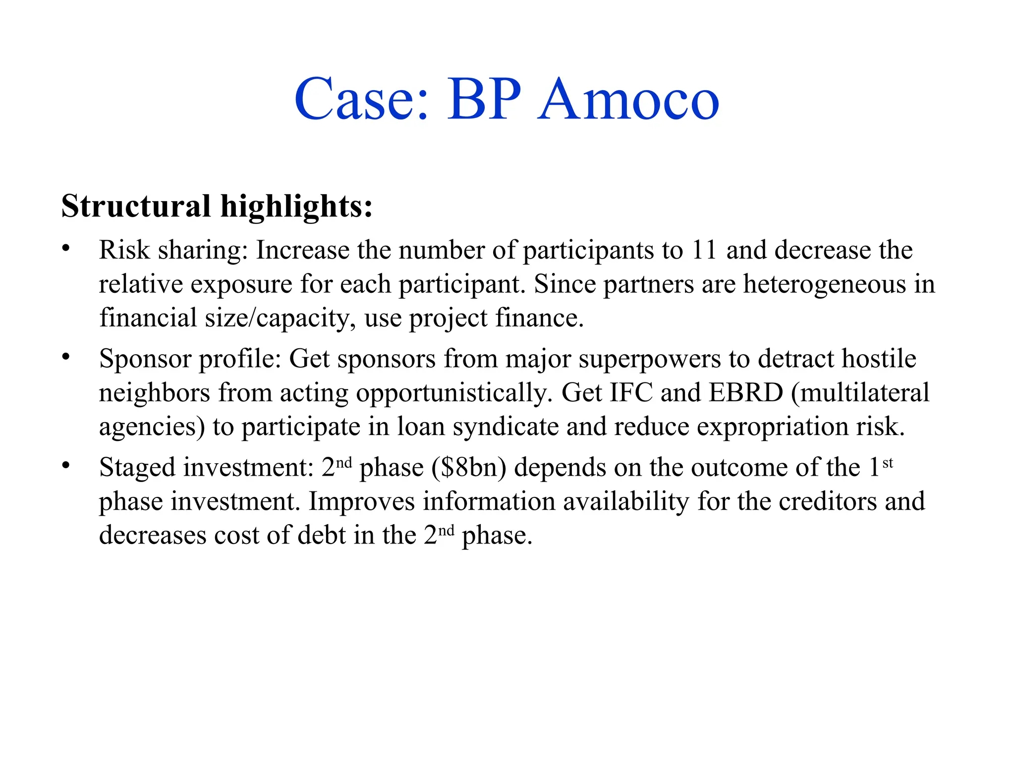 Case: BP Amoco
Structural highlights:
• Risk sharing: Increase the number of participants to 11 and decrease the
relative exposure for each participant. Since partners are heterogeneous in
financial size/capacity, use project finance.
• Sponsor profile: Get sponsors from major superpowers to detract hostile
neighbors from acting opportunistically. Get IFC and EBRD (multilateral
agencies) to participate in loan syndicate and reduce expropriation risk.
• Staged investment: 2nd
phase ($8bn) depends on the outcome of the 1st
phase investment. Improves information availability for the creditors and
decreases cost of debt in the 2nd
phase.
 