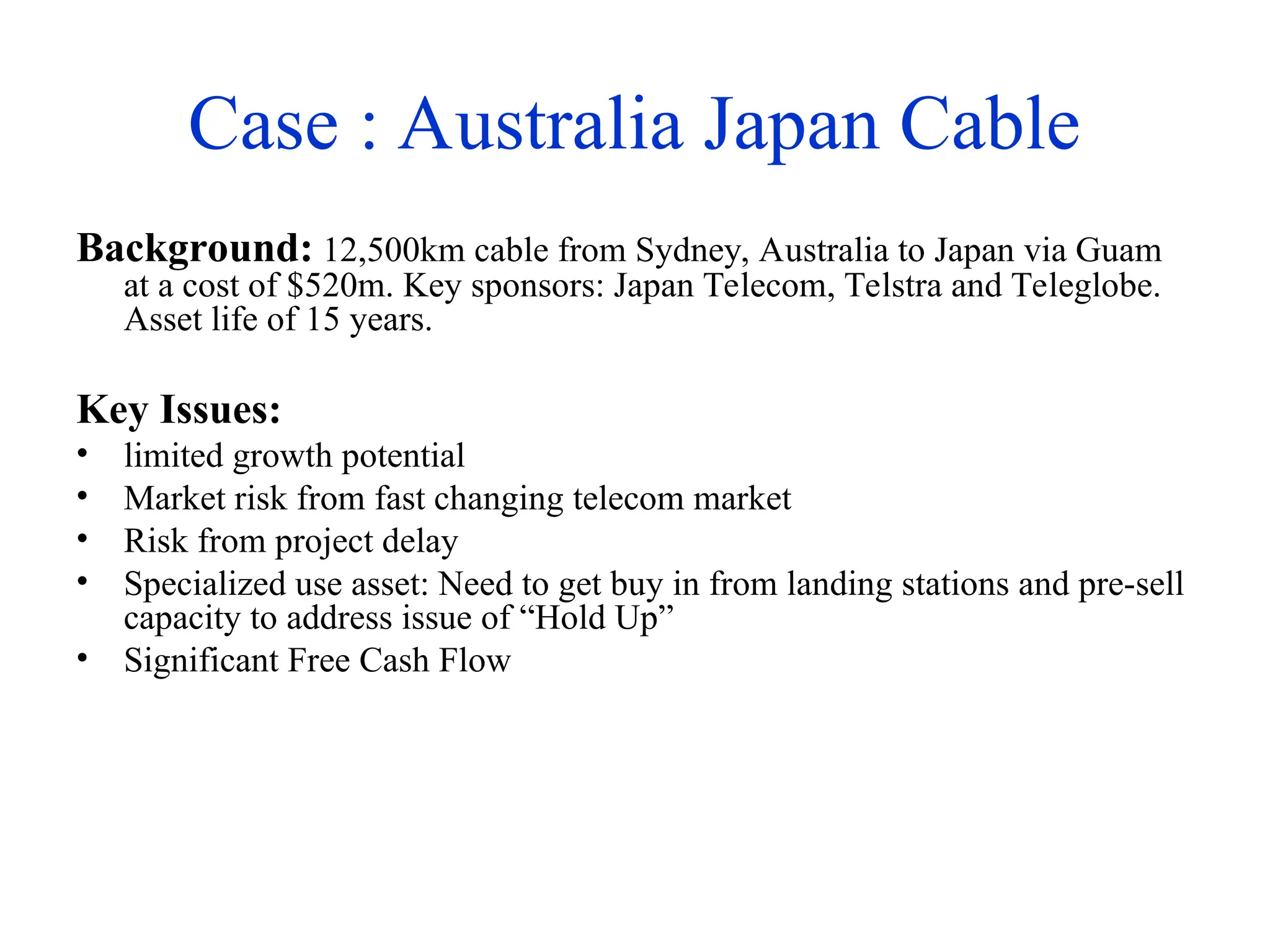 Case : Australia Japan Cable
Background: 12,500km cable from Sydney, Australia to Japan via Guam
at a cost of $520m. Key sponsors: Japan Telecom, Telstra and Teleglobe.
Asset life of 15 years.
Key Issues:
• limited growth potential
• Market risk from fast changing telecom market
• Risk from project delay
• Specialized use asset: Need to get buy in from landing stations and pre-sell
capacity to address issue of “Hold Up”
• Significant Free Cash Flow
 