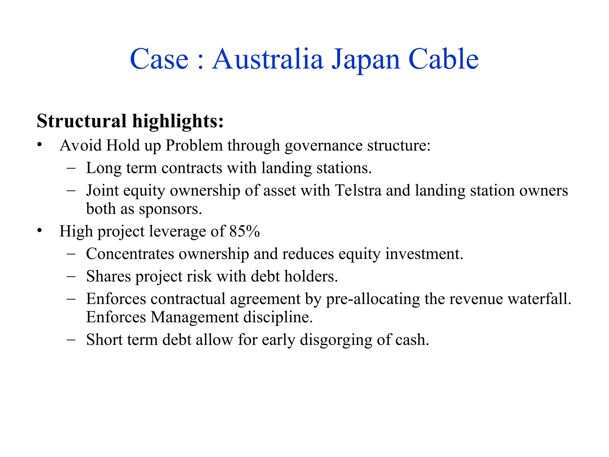 Case : Australia Japan Cable
Structural highlights:
• Avoid Hold up Problem through governance structure:
– Long term contracts with landing stations.
– Joint equity ownership of asset with Telstra and landing station owners
both as sponsors.
• High project leverage of 85%
– Concentrates ownership and reduces equity investment.
– Shares project risk with debt holders.
– Enforces contractual agreement by pre-allocating the revenue waterfall.
Enforces Management discipline.
– Short term debt allow for early disgorging of cash.
 