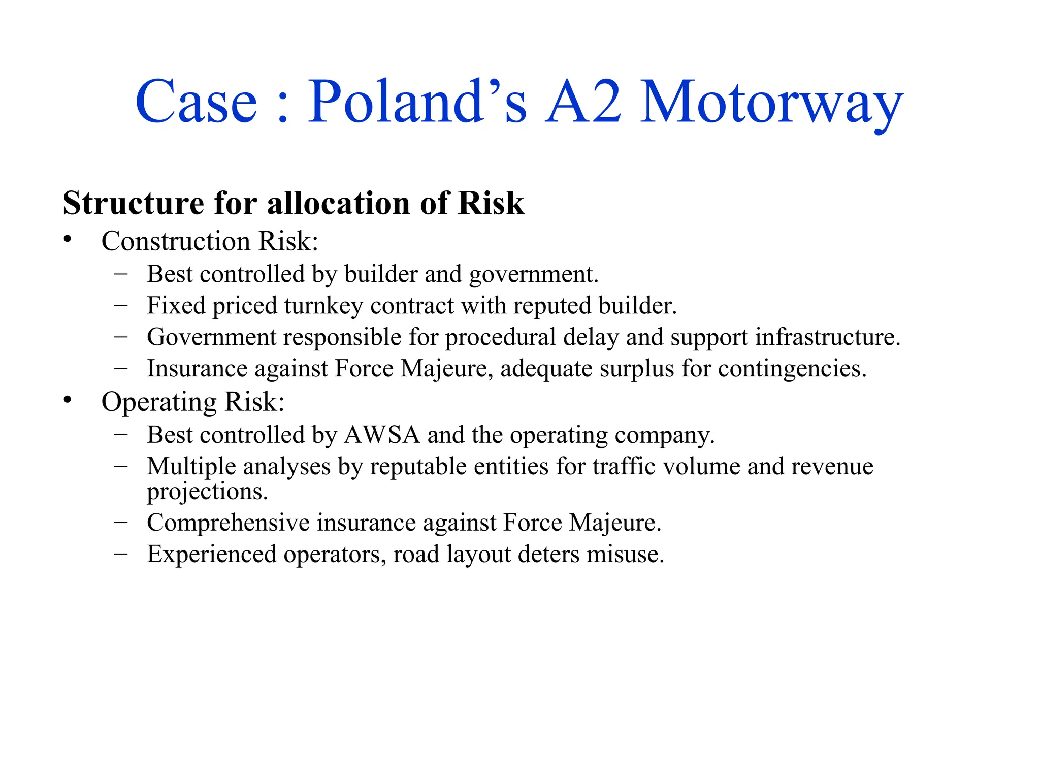 Case : Poland’s A2 Motorway
Structure for allocation of Risk
• Construction Risk:
– Best controlled by builder and government.
– Fixed priced turnkey contract with reputed builder.
– Government responsible for procedural delay and support infrastructure.
– Insurance against Force Majeure, adequate surplus for contingencies.
• Operating Risk:
– Best controlled by AWSA and the operating company.
– Multiple analyses by reputable entities for traffic volume and revenue
projections.
– Comprehensive insurance against Force Majeure.
– Experienced operators, road layout deters misuse.
 