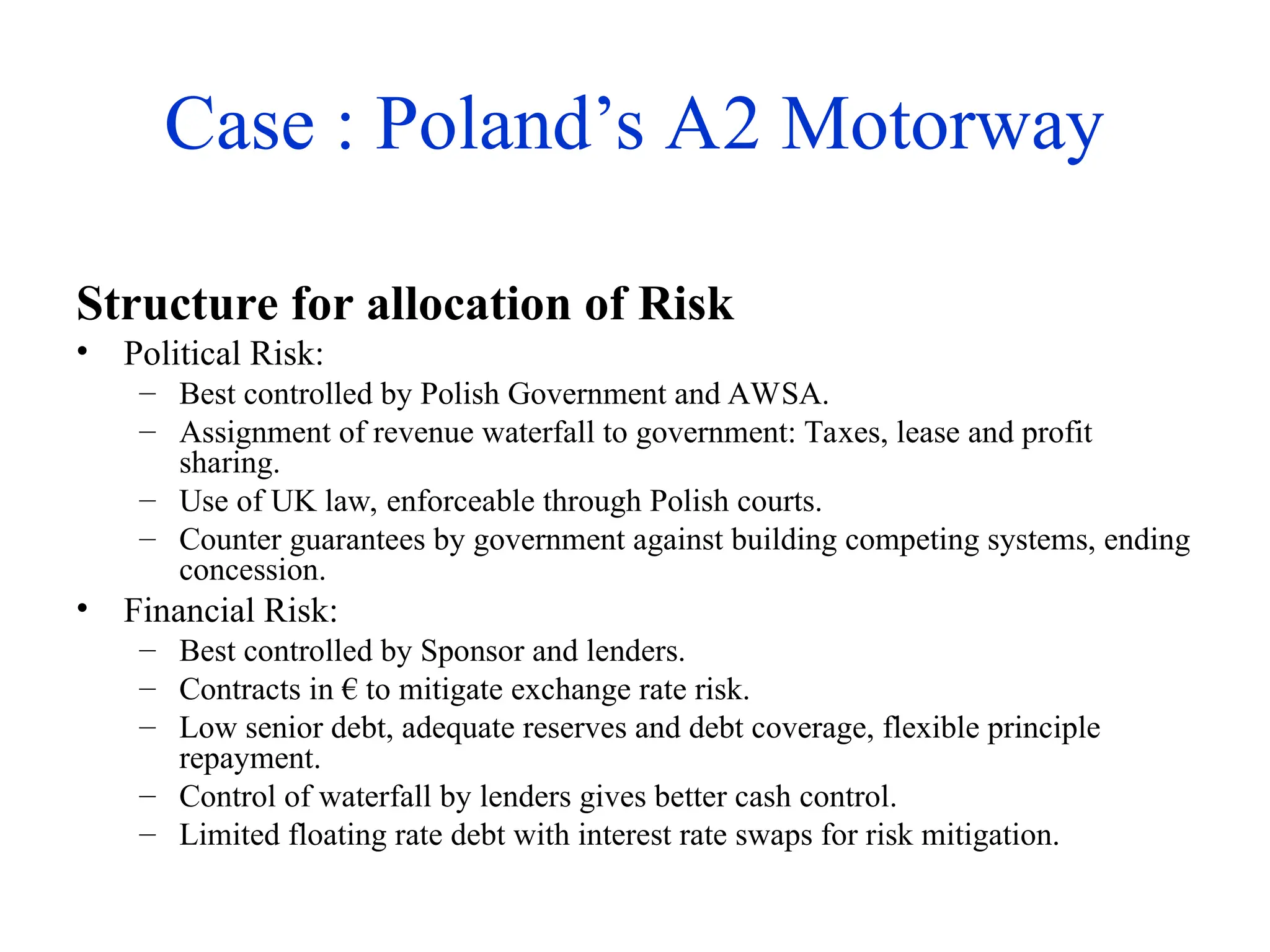 Case : Poland’s A2 Motorway
Structure for allocation of Risk
• Political Risk:
– Best controlled by Polish Government and AWSA.
– Assignment of revenue waterfall to government: Taxes, lease and profit
sharing.
– Use of UK law, enforceable through Polish courts.
– Counter guarantees by government against building competing systems, ending
concession.
• Financial Risk:
– Best controlled by Sponsor and lenders.
– Contracts in € to mitigate exchange rate risk.
– Low senior debt, adequate reserves and debt coverage, flexible principle
repayment.
– Control of waterfall by lenders gives better cash control.
– Limited floating rate debt with interest rate swaps for risk mitigation.
 