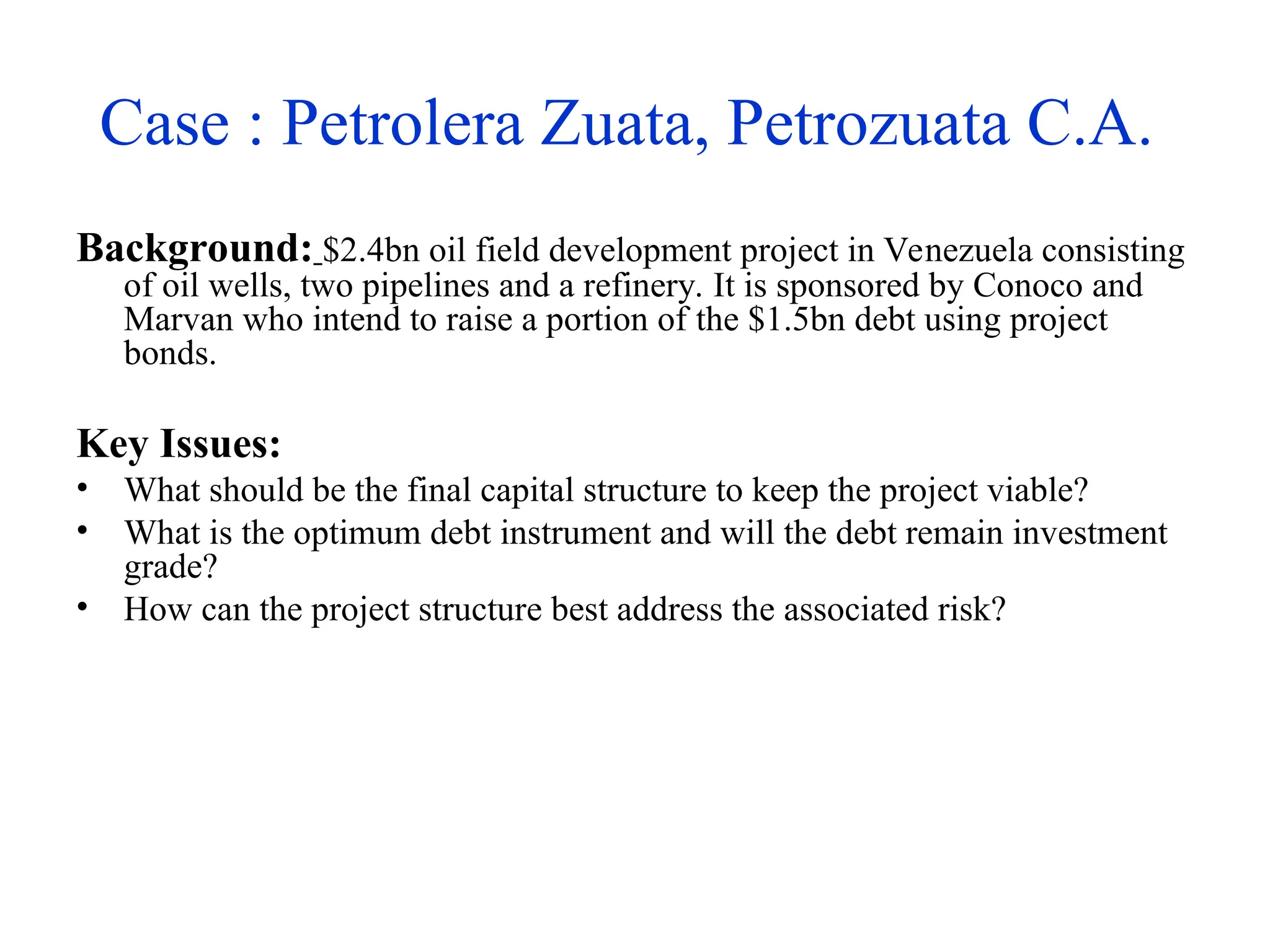 Case : Petrolera Zuata, Petrozuata C.A.
Background: $2.4bn oil field development project in Venezuela consisting
of oil wells, two pipelines and a refinery. It is sponsored by Conoco and
Marvan who intend to raise a portion of the $1.5bn debt using project
bonds.
Key Issues:
• What should be the final capital structure to keep the project viable?
• What is the optimum debt instrument and will the debt remain investment
grade?
• How can the project structure best address the associated risk?
 