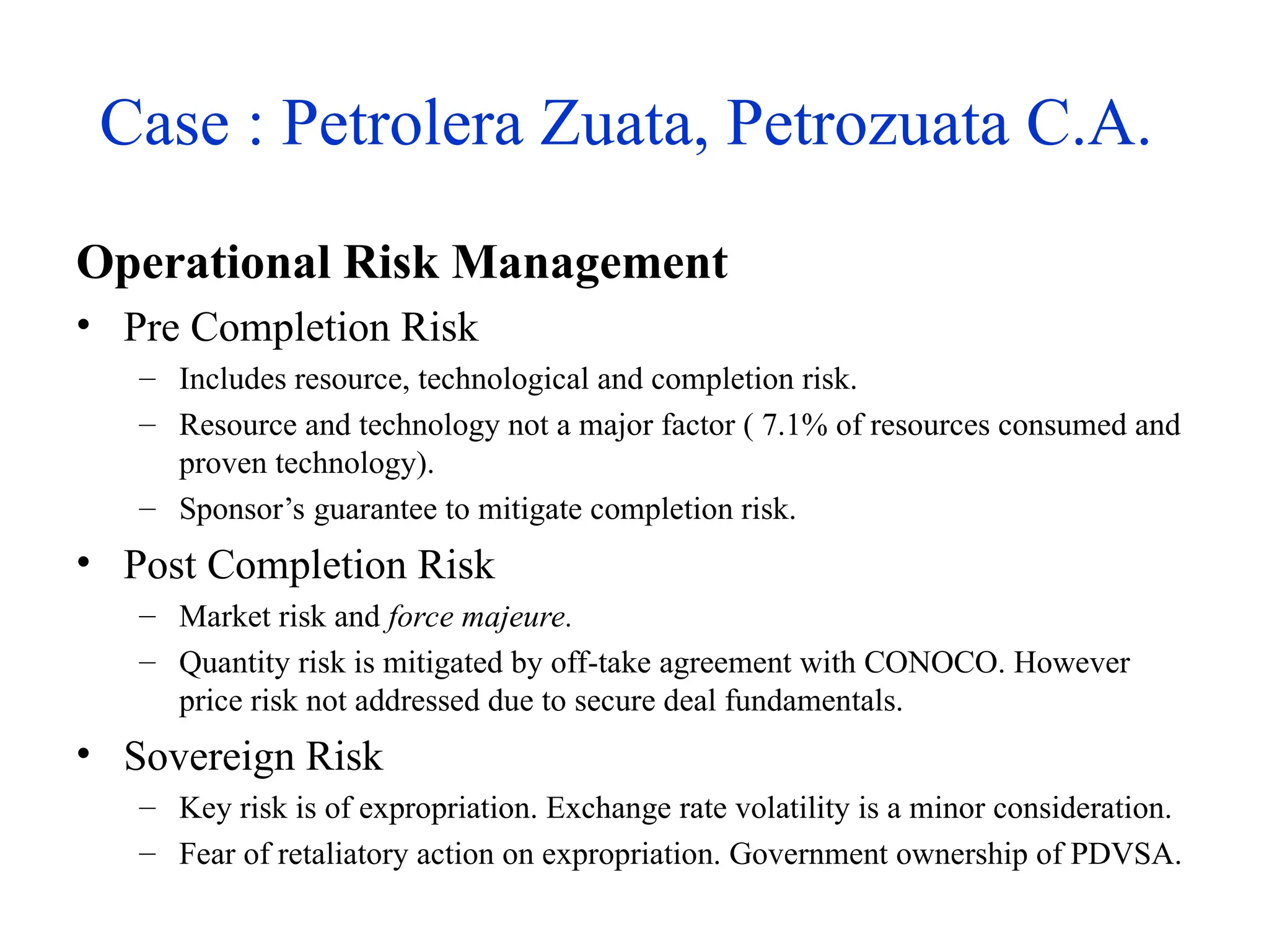 Case : Petrolera Zuata, Petrozuata C.A.
Operational Risk Management
• Pre Completion Risk
– Includes resource, technological and completion risk.
– Resource and technology not a major factor ( 7.1% of resources consumed and
proven technology).
– Sponsor’s guarantee to mitigate completion risk.
• Post Completion Risk
– Market risk and force majeure.
– Quantity risk is mitigated by off-take agreement with CONOCO. However
price risk not addressed due to secure deal fundamentals.
• Sovereign Risk
– Key risk is of expropriation. Exchange rate volatility is a minor consideration.
– Fear of retaliatory action on expropriation. Government ownership of PDVSA.
 