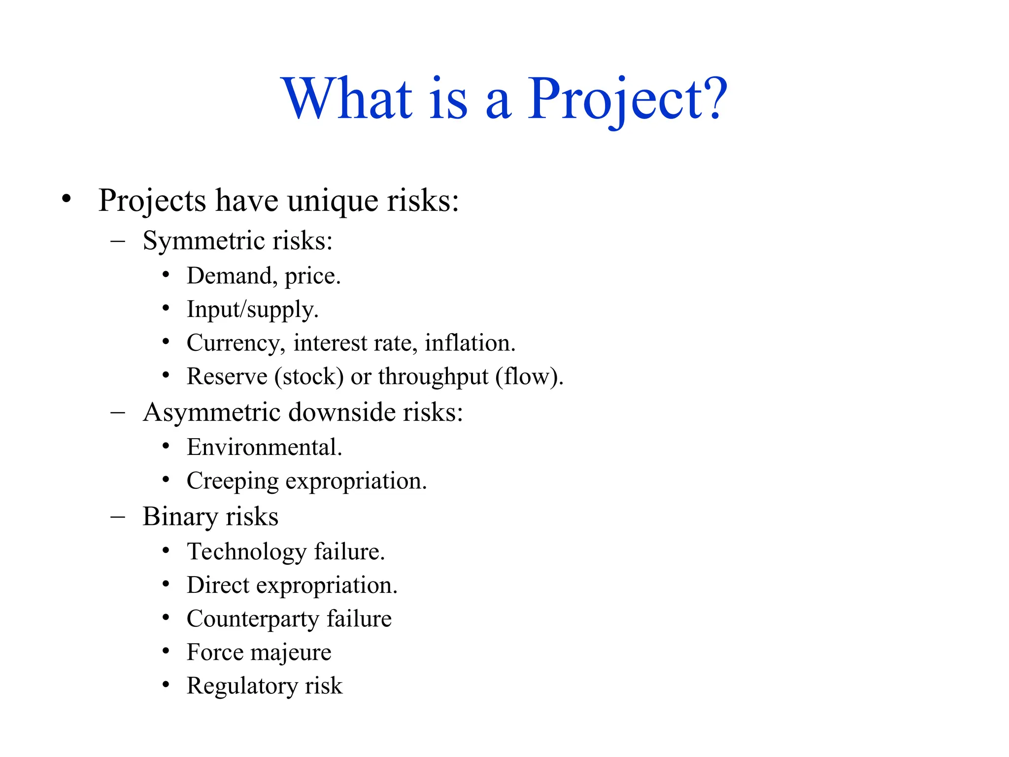 What is a Project?
• Projects have unique risks:
– Symmetric risks:
• Demand, price.
• Input/supply.
• Currency, interest rate, inflation.
• Reserve (stock) or throughput (flow).
– Asymmetric downside risks:
• Environmental.
• Creeping expropriation.
– Binary risks
• Technology failure.
• Direct expropriation.
• Counterparty failure
• Force majeure
• Regulatory risk
 