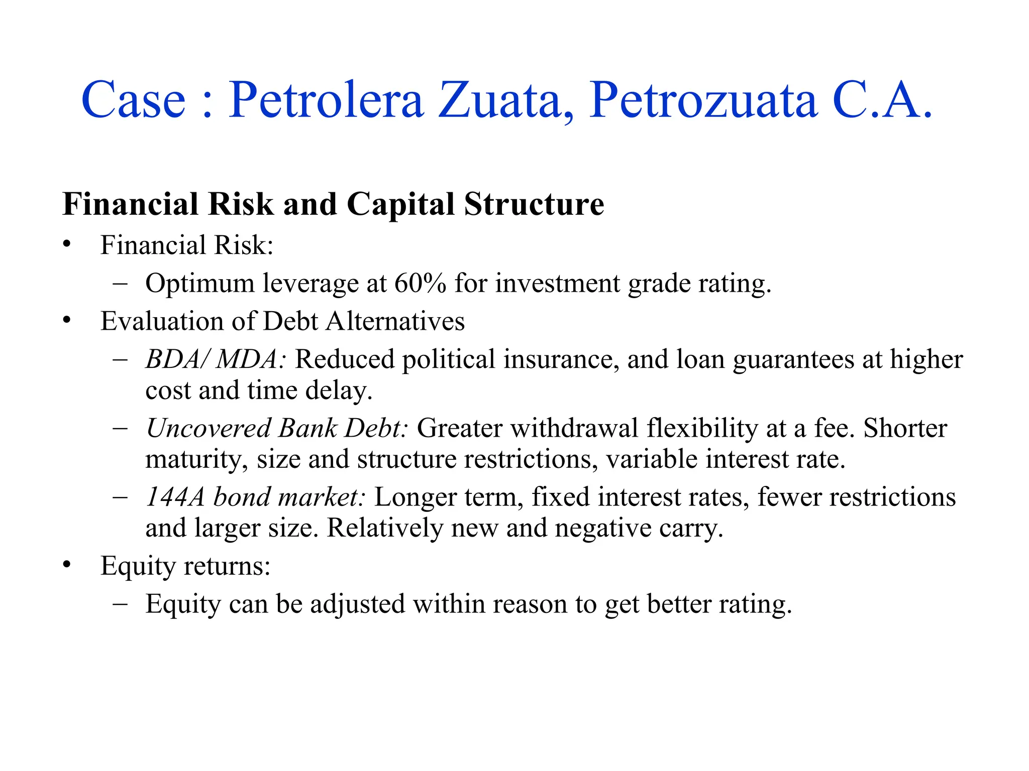 Case : Petrolera Zuata, Petrozuata C.A.
Financial Risk and Capital Structure
• Financial Risk:
– Optimum leverage at 60% for investment grade rating.
• Evaluation of Debt Alternatives
– BDA/ MDA: Reduced political insurance, and loan guarantees at higher
cost and time delay.
– Uncovered Bank Debt: Greater withdrawal flexibility at a fee. Shorter
maturity, size and structure restrictions, variable interest rate.
– 144A bond market: Longer term, fixed interest rates, fewer restrictions
and larger size. Relatively new and negative carry.
• Equity returns:
– Equity can be adjusted within reason to get better rating.
 