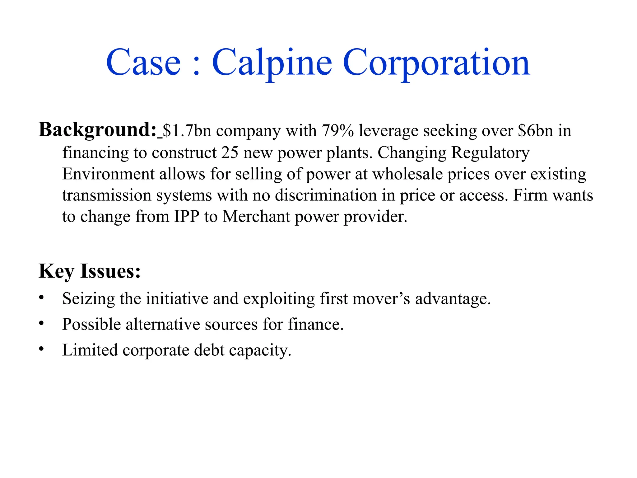 Case : Calpine Corporation
Background: $1.7bn company with 79% leverage seeking over $6bn in
financing to construct 25 new power plants. Changing Regulatory
Environment allows for selling of power at wholesale prices over existing
transmission systems with no discrimination in price or access. Firm wants
to change from IPP to Merchant power provider.
Key Issues:
• Seizing the initiative and exploiting first mover’s advantage.
• Possible alternative sources for finance.
• Limited corporate debt capacity.
 