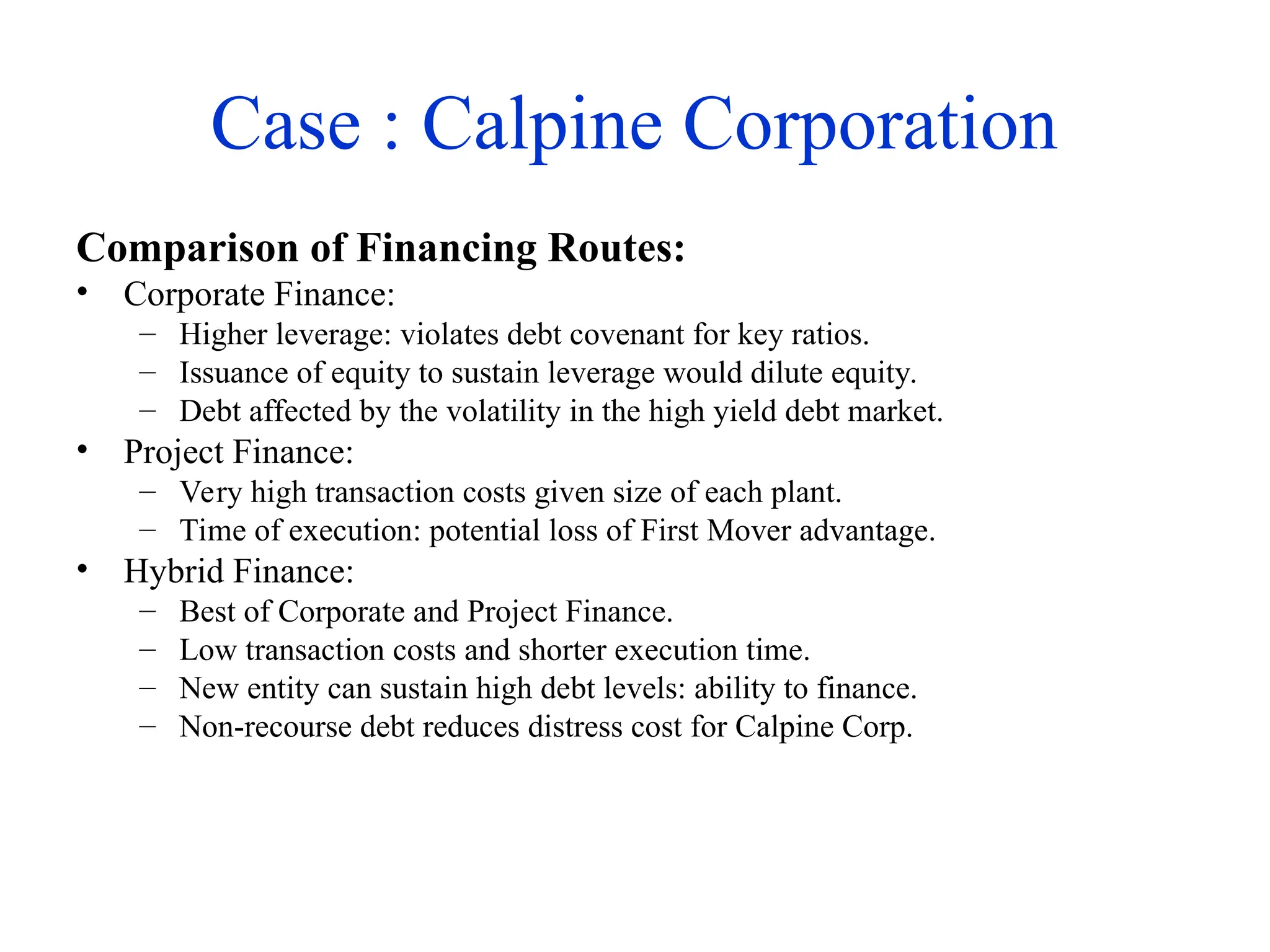Case : Calpine Corporation
Comparison of Financing Routes:
• Corporate Finance:
– Higher leverage: violates debt covenant for key ratios.
– Issuance of equity to sustain leverage would dilute equity.
– Debt affected by the volatility in the high yield debt market.
• Project Finance:
– Very high transaction costs given size of each plant.
– Time of execution: potential loss of First Mover advantage.
• Hybrid Finance:
– Best of Corporate and Project Finance.
– Low transaction costs and shorter execution time.
– New entity can sustain high debt levels: ability to finance.
– Non-recourse debt reduces distress cost for Calpine Corp.
 
