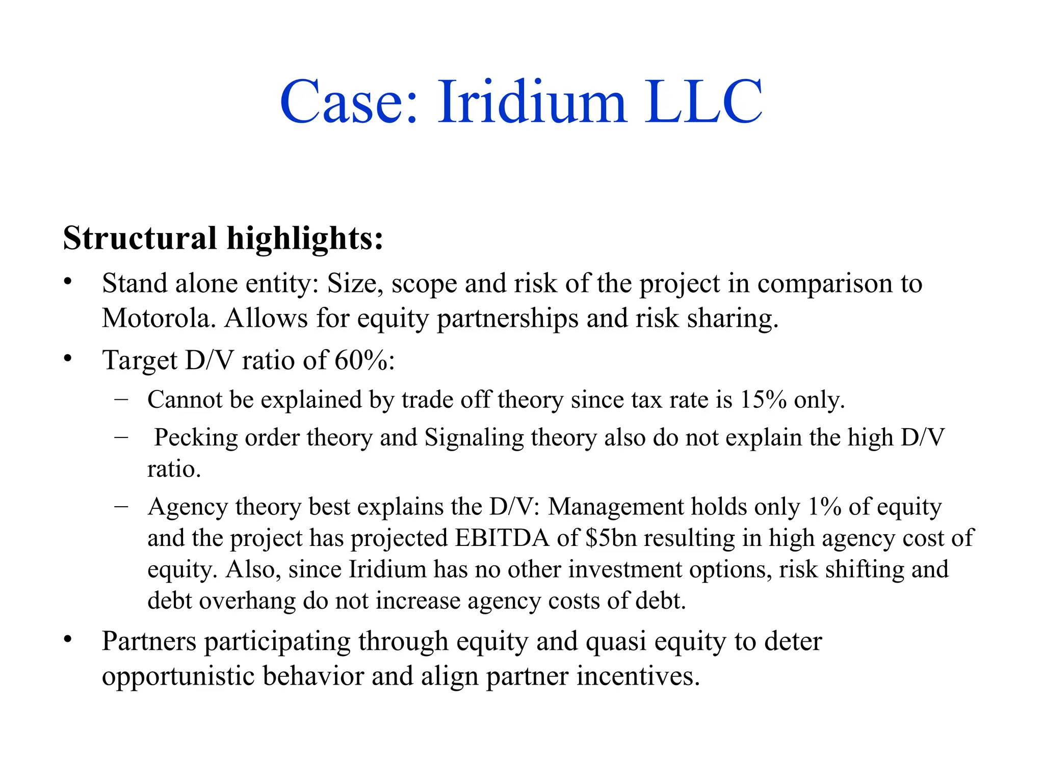 Case: Iridium LLC
Structural highlights:
• Stand alone entity: Size, scope and risk of the project in comparison to
Motorola. Allows for equity partnerships and risk sharing.
• Target D/V ratio of 60%:
– Cannot be explained by trade off theory since tax rate is 15% only.
– Pecking order theory and Signaling theory also do not explain the high D/V
ratio.
– Agency theory best explains the D/V: Management holds only 1% of equity
and the project has projected EBITDA of $5bn resulting in high agency cost of
equity. Also, since Iridium has no other investment options, risk shifting and
debt overhang do not increase agency costs of debt.
• Partners participating through equity and quasi equity to deter
opportunistic behavior and align partner incentives.
 