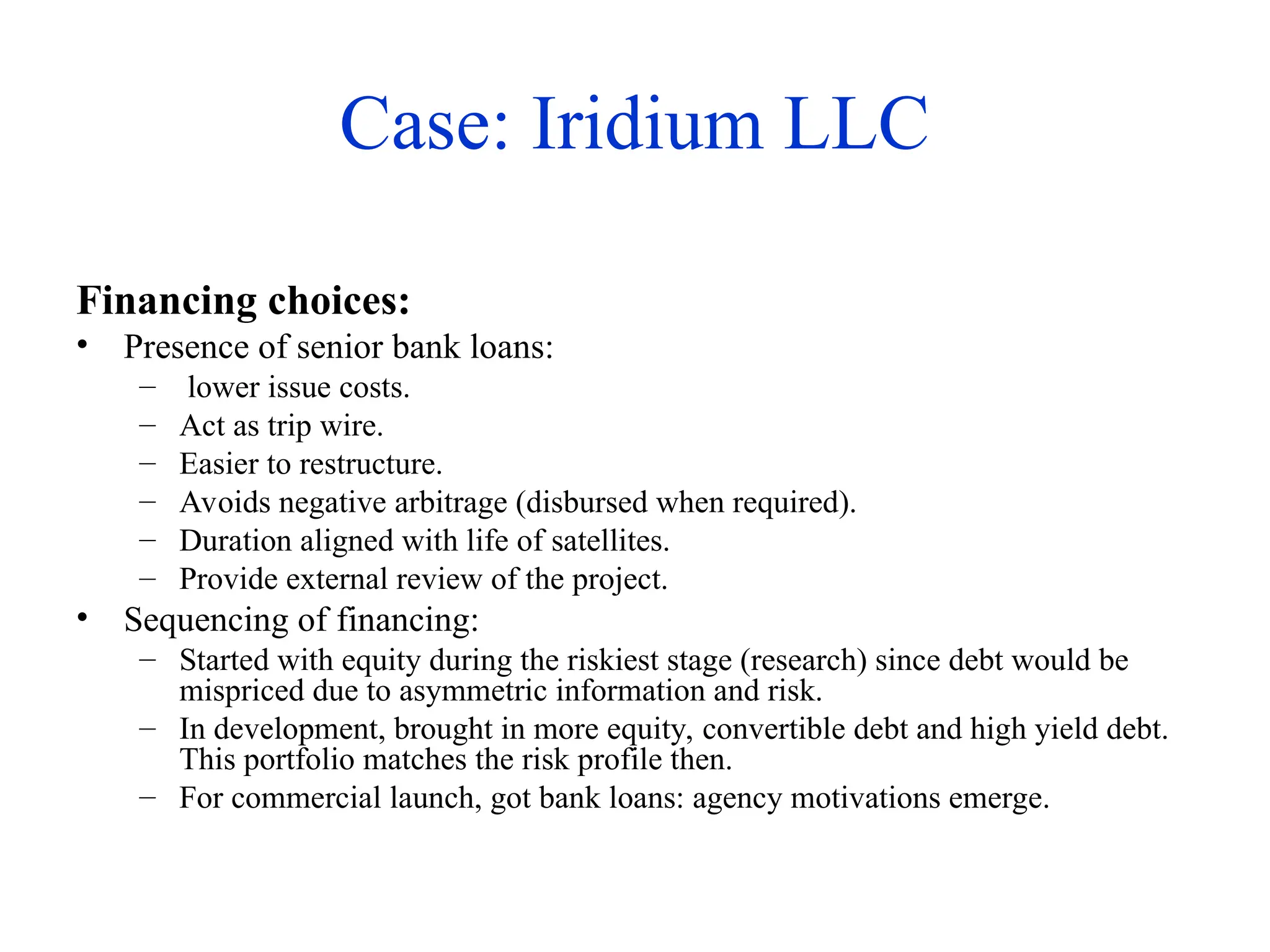 Case: Iridium LLC
Financing choices:
• Presence of senior bank loans:
– lower issue costs.
– Act as trip wire.
– Easier to restructure.
– Avoids negative arbitrage (disbursed when required).
– Duration aligned with life of satellites.
– Provide external review of the project.
• Sequencing of financing:
– Started with equity during the riskiest stage (research) since debt would be
mispriced due to asymmetric information and risk.
– In development, brought in more equity, convertible debt and high yield debt.
This portfolio matches the risk profile then.
– For commercial launch, got bank loans: agency motivations emerge.
 