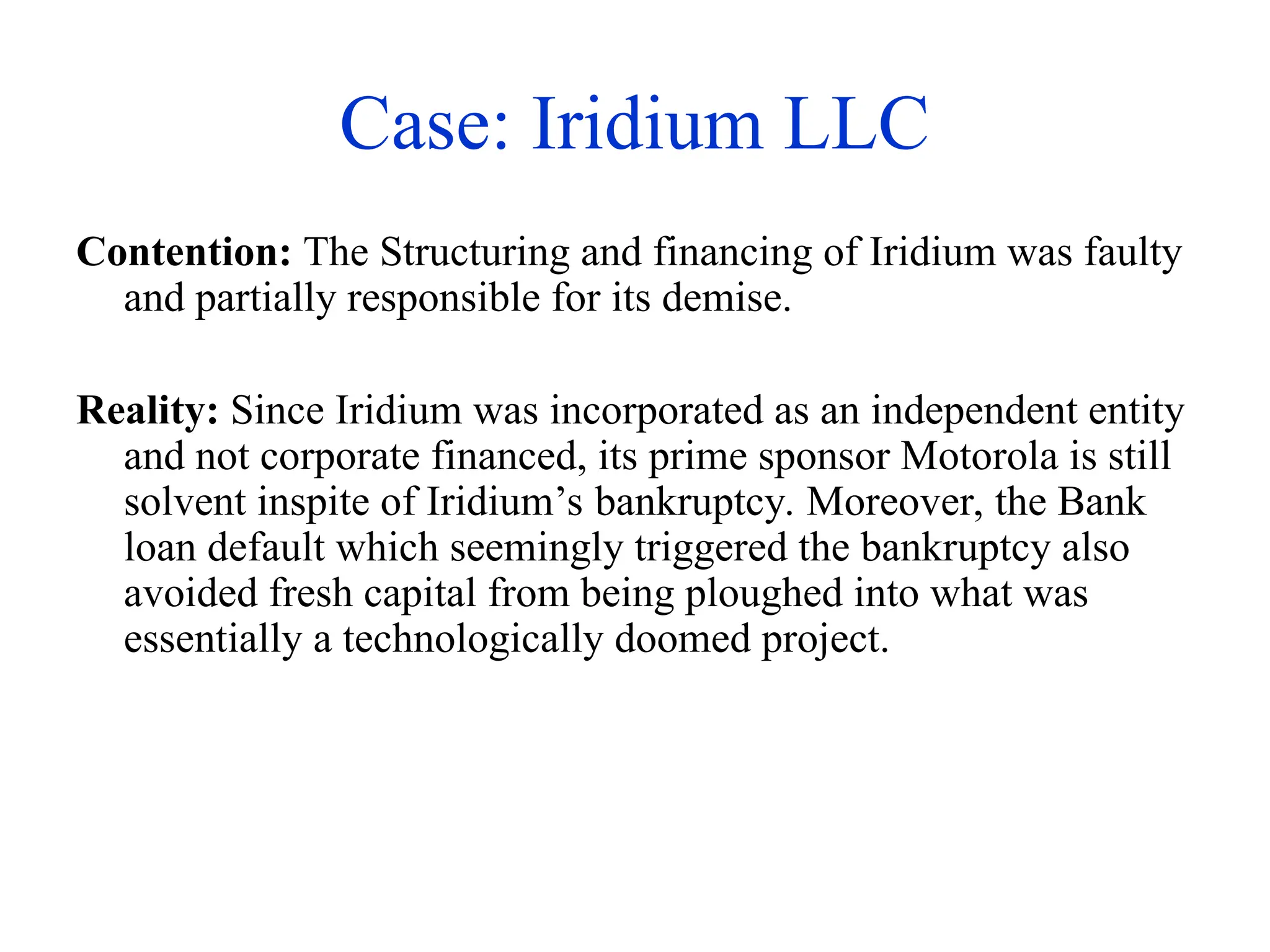 Case: Iridium LLC
Contention: The Structuring and financing of Iridium was faulty
and partially responsible for its demise.
Reality: Since Iridium was incorporated as an independent entity
and not corporate financed, its prime sponsor Motorola is still
solvent inspite of Iridium’s bankruptcy. Moreover, the Bank
loan default which seemingly triggered the bankruptcy also
avoided fresh capital from being ploughed into what was
essentially a technologically doomed project.
 