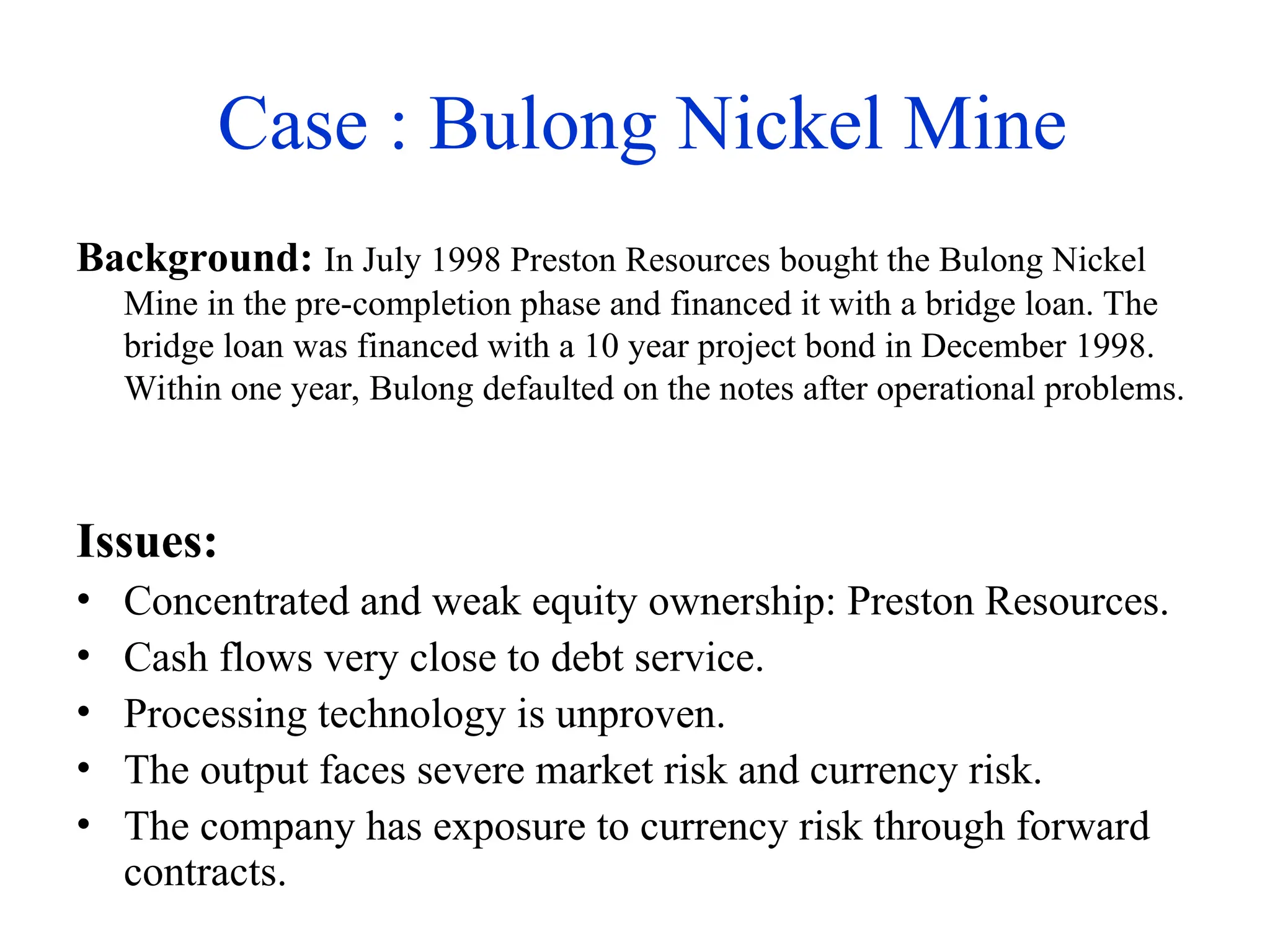 Case : Bulong Nickel Mine
Background: In July 1998 Preston Resources bought the Bulong Nickel
Mine in the pre-completion phase and financed it with a bridge loan. The
bridge loan was financed with a 10 year project bond in December 1998.
Within one year, Bulong defaulted on the notes after operational problems.
Issues:
• Concentrated and weak equity ownership: Preston Resources.
• Cash flows very close to debt service.
• Processing technology is unproven.
• The output faces severe market risk and currency risk.
• The company has exposure to currency risk through forward
contracts.
 