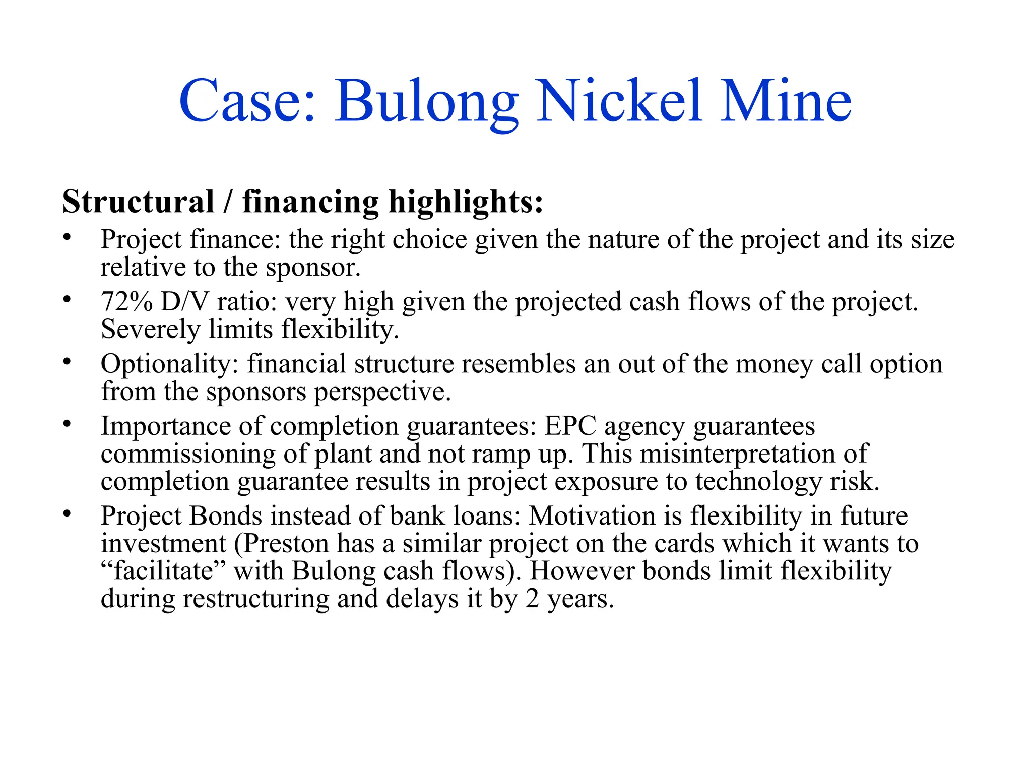 Case: Bulong Nickel Mine
Structural / financing highlights:
• Project finance: the right choice given the nature of the project and its size
relative to the sponsor.
• 72% D/V ratio: very high given the projected cash flows of the project.
Severely limits flexibility.
• Optionality: financial structure resembles an out of the money call option
from the sponsors perspective.
• Importance of completion guarantees: EPC agency guarantees
commissioning of plant and not ramp up. This misinterpretation of
completion guarantee results in project exposure to technology risk.
• Project Bonds instead of bank loans: Motivation is flexibility in future
investment (Preston has a similar project on the cards which it wants to
“facilitate” with Bulong cash flows). However bonds limit flexibility
during restructuring and delays it by 2 years.
 