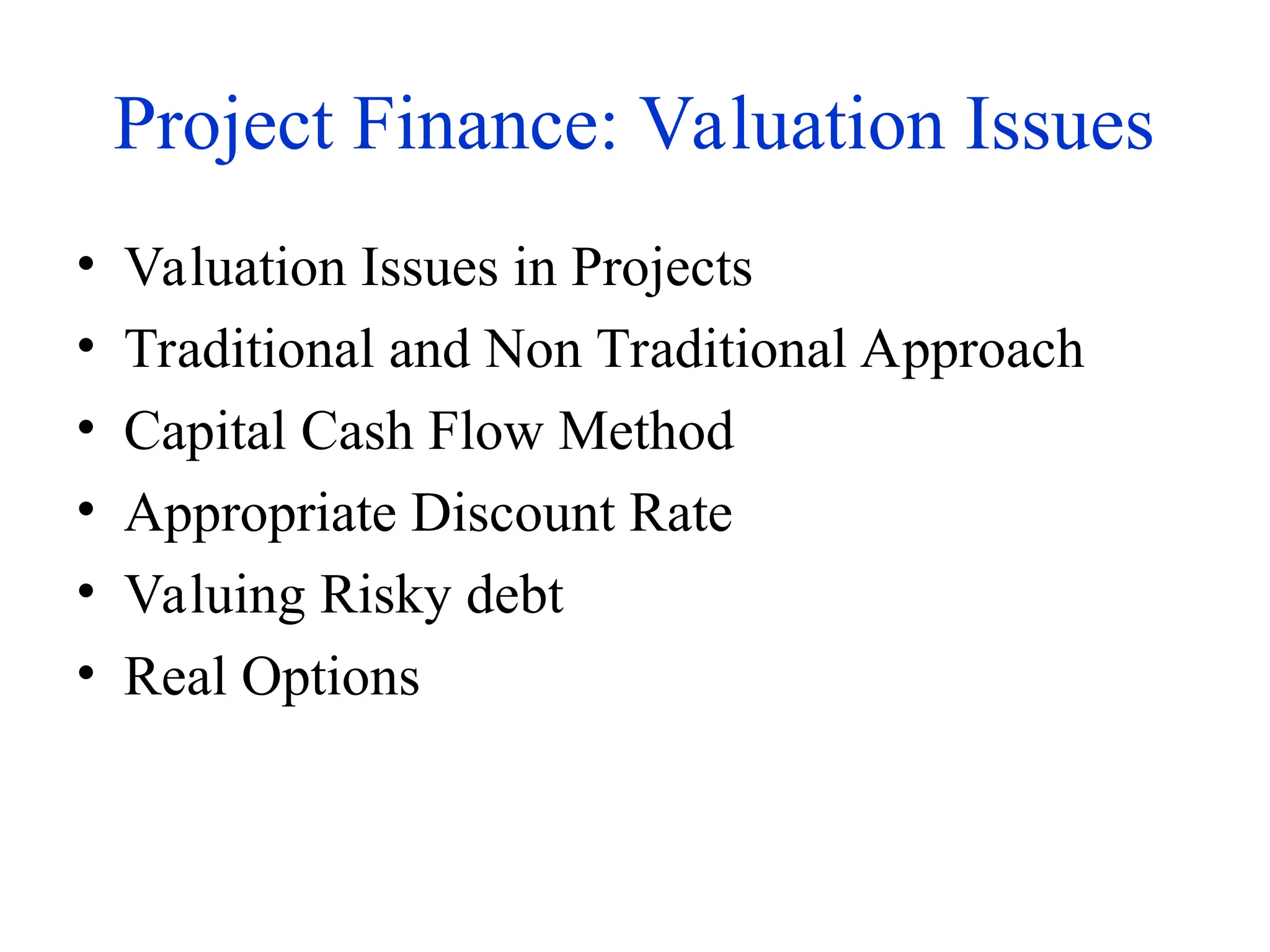 Project Finance: Valuation Issues
• Valuation Issues in Projects
• Traditional and Non Traditional Approach
• Capital Cash Flow Method
• Appropriate Discount Rate
• Valuing Risky debt
• Real Options
 