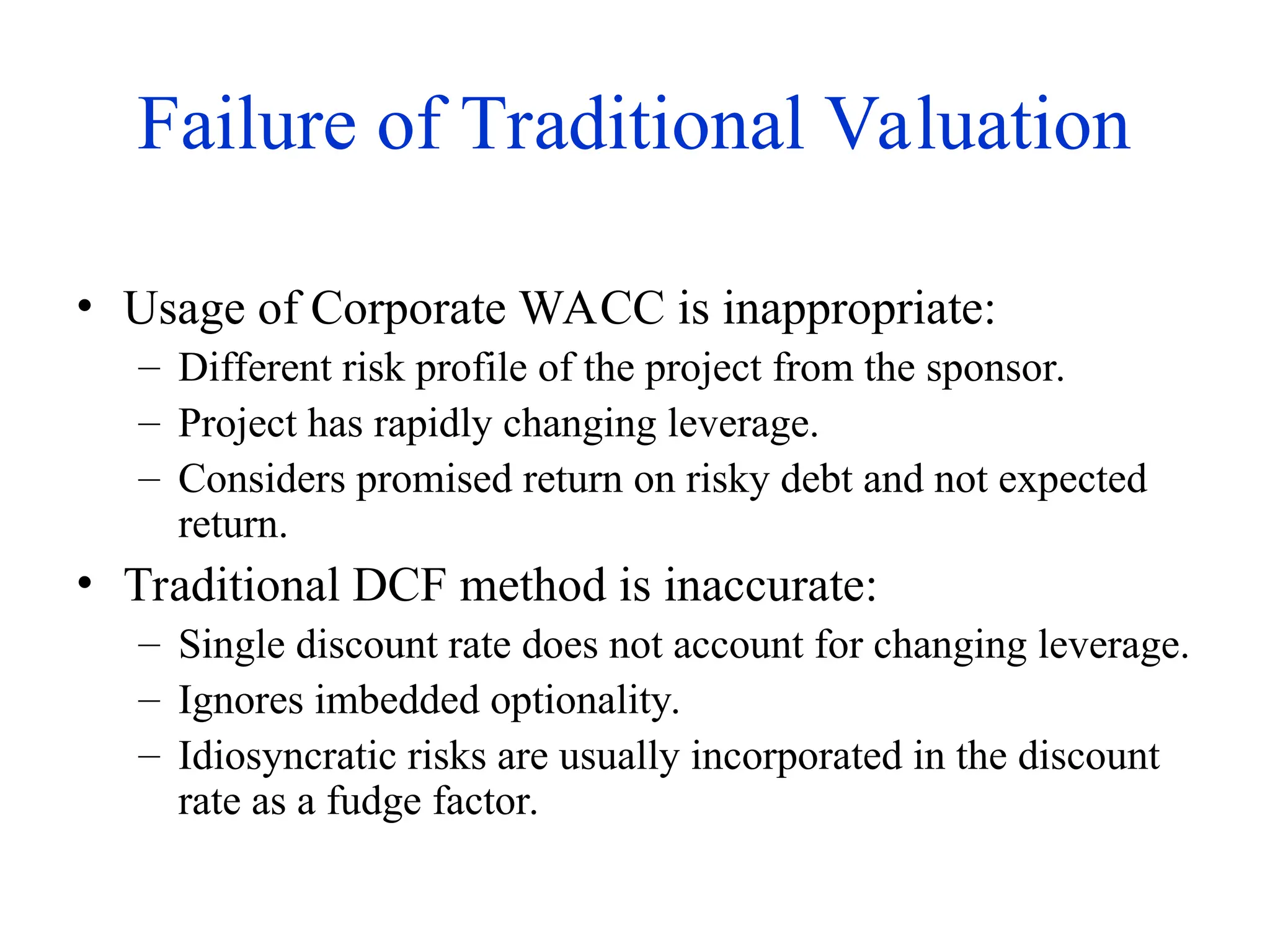 Failure of Traditional Valuation
• Usage of Corporate WACC is inappropriate:
– Different risk profile of the project from the sponsor.
– Project has rapidly changing leverage.
– Considers promised return on risky debt and not expected
return.
• Traditional DCF method is inaccurate:
– Single discount rate does not account for changing leverage.
– Ignores imbedded optionality.
– Idiosyncratic risks are usually incorporated in the discount
rate as a fudge factor.
 