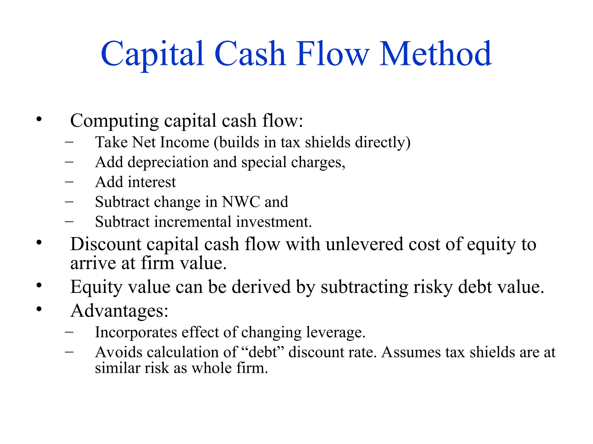 Capital Cash Flow Method
• Computing capital cash flow:
– Take Net Income (builds in tax shields directly)
– Add depreciation and special charges,
– Add interest
– Subtract change in NWC and
– Subtract incremental investment.
• Discount capital cash flow with unlevered cost of equity to
arrive at firm value.
• Equity value can be derived by subtracting risky debt value.
• Advantages:
– Incorporates effect of changing leverage.
– Avoids calculation of “debt” discount rate. Assumes tax shields are at
similar risk as whole firm.
 