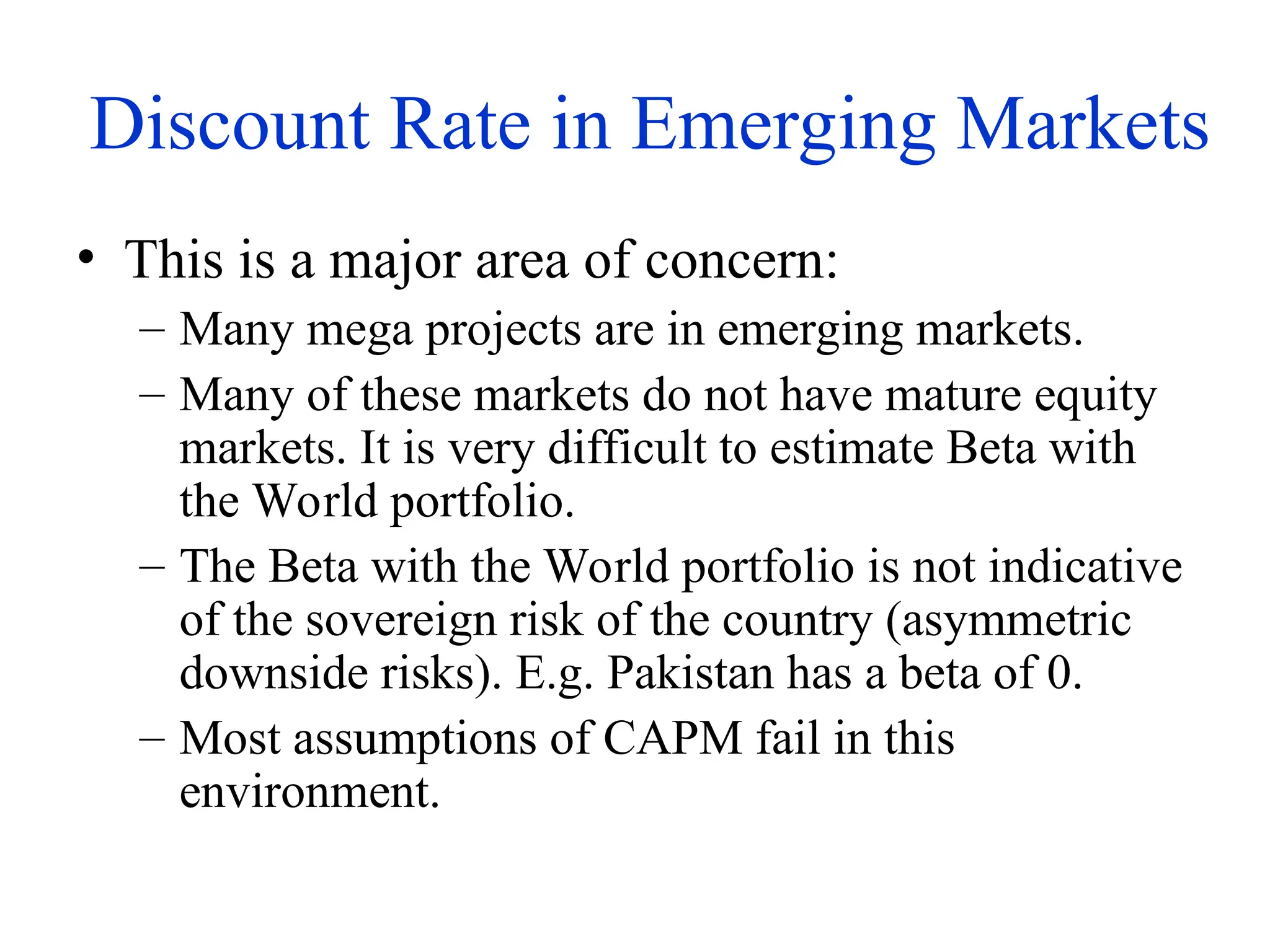 Discount Rate in Emerging Markets
• This is a major area of concern:
– Many mega projects are in emerging markets.
– Many of these markets do not have mature equity
markets. It is very difficult to estimate Beta with
the World portfolio.
– The Beta with the World portfolio is not indicative
of the sovereign risk of the country (asymmetric
downside risks). E.g. Pakistan has a beta of 0.
– Most assumptions of CAPM fail in this
environment.
 