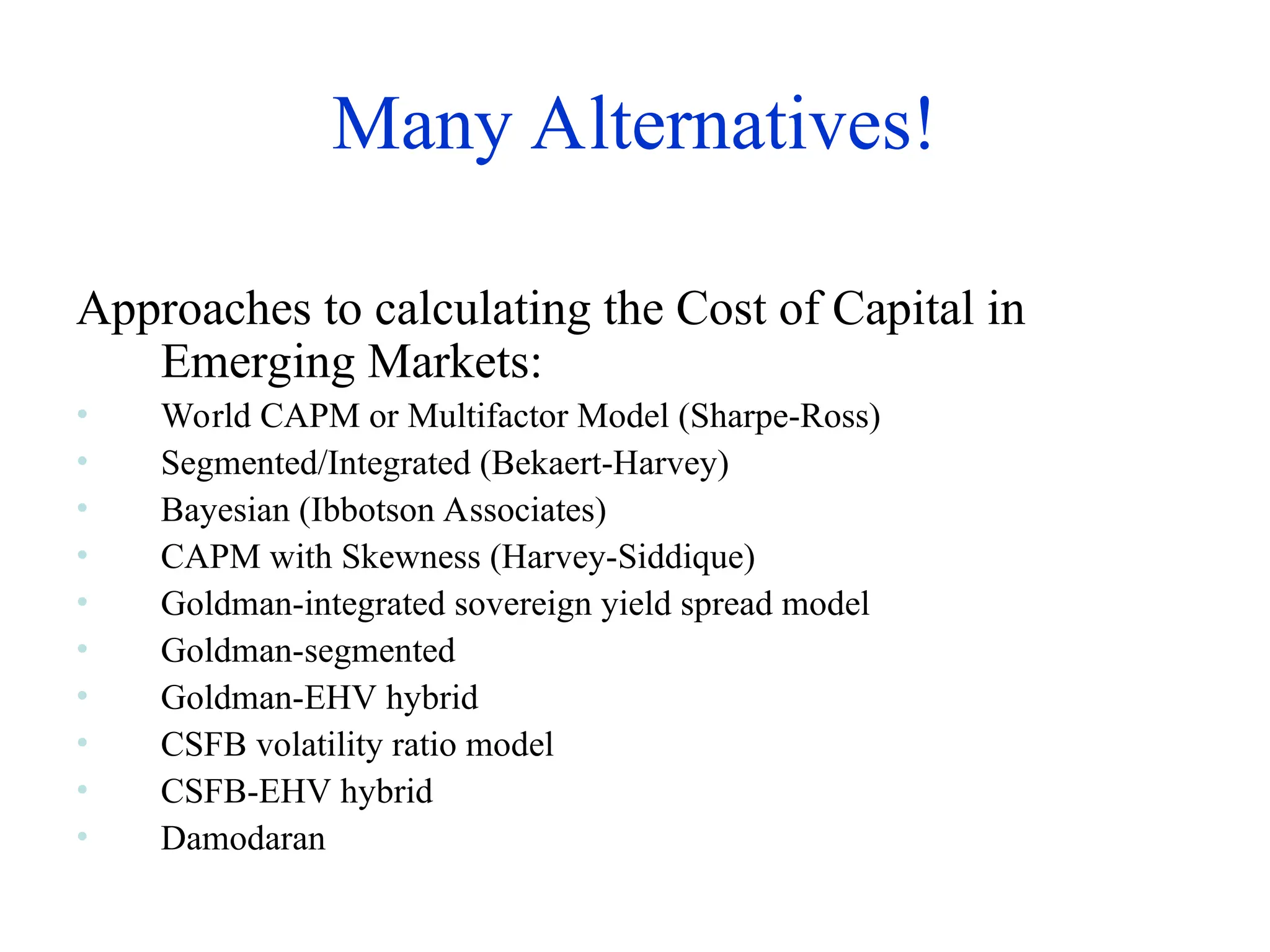 Many Alternatives!
Approaches to calculating the Cost of Capital in
Emerging Markets:
• World CAPM or Multifactor Model (Sharpe-Ross)
• Segmented/Integrated (Bekaert-Harvey)
• Bayesian (Ibbotson Associates)
• CAPM with Skewness (Harvey-Siddique)
• Goldman-integrated sovereign yield spread model
• Goldman-segmented
• Goldman-EHV hybrid
• CSFB volatility ratio model
• CSFB-EHV hybrid
• Damodaran
 