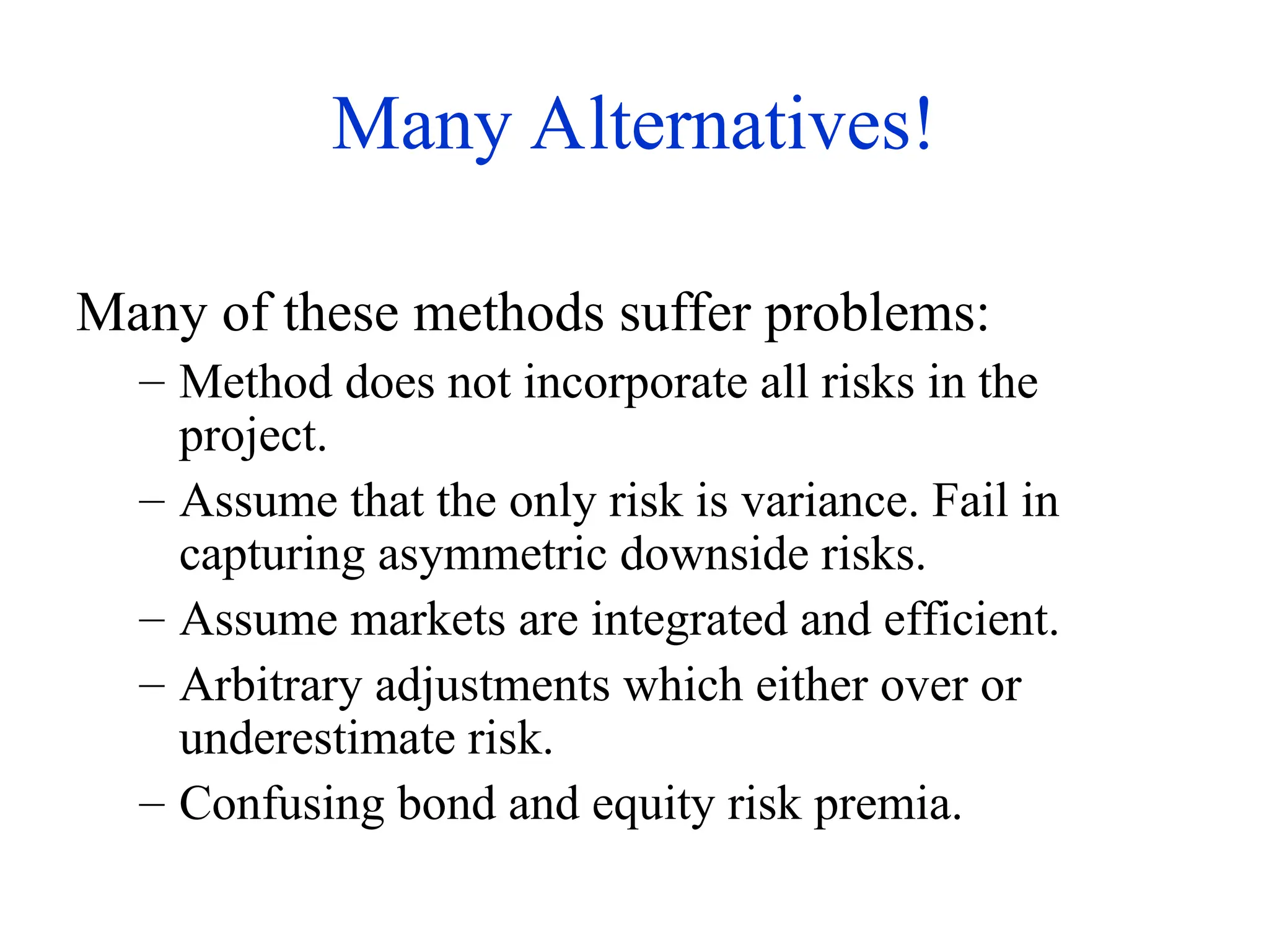 Many Alternatives!
Many of these methods suffer problems:
– Method does not incorporate all risks in the
project.
– Assume that the only risk is variance. Fail in
capturing asymmetric downside risks.
– Assume markets are integrated and efficient.
– Arbitrary adjustments which either over or
underestimate risk.
– Confusing bond and equity risk premia.
 
