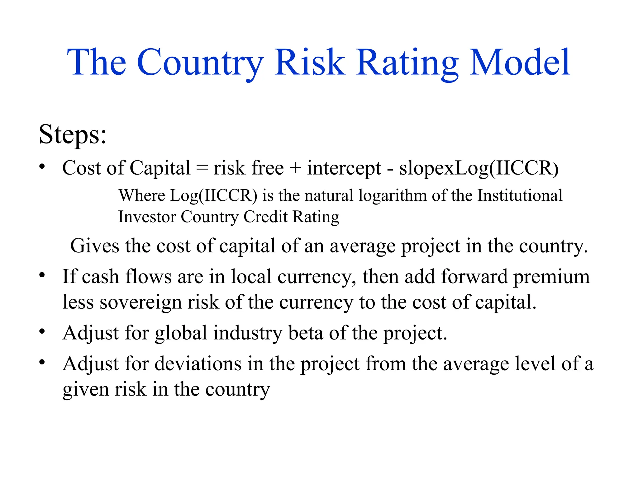 The Country Risk Rating Model
Steps:
• Cost of Capital = risk free + intercept - slopexLog(IICCR)
Where Log(IICCR) is the natural logarithm of the Institutional
Investor Country Credit Rating
Gives the cost of capital of an average project in the country.
• If cash flows are in local currency, then add forward premium
less sovereign risk of the currency to the cost of capital.
• Adjust for global industry beta of the project.
• Adjust for deviations in the project from the average level of a
given risk in the country
 