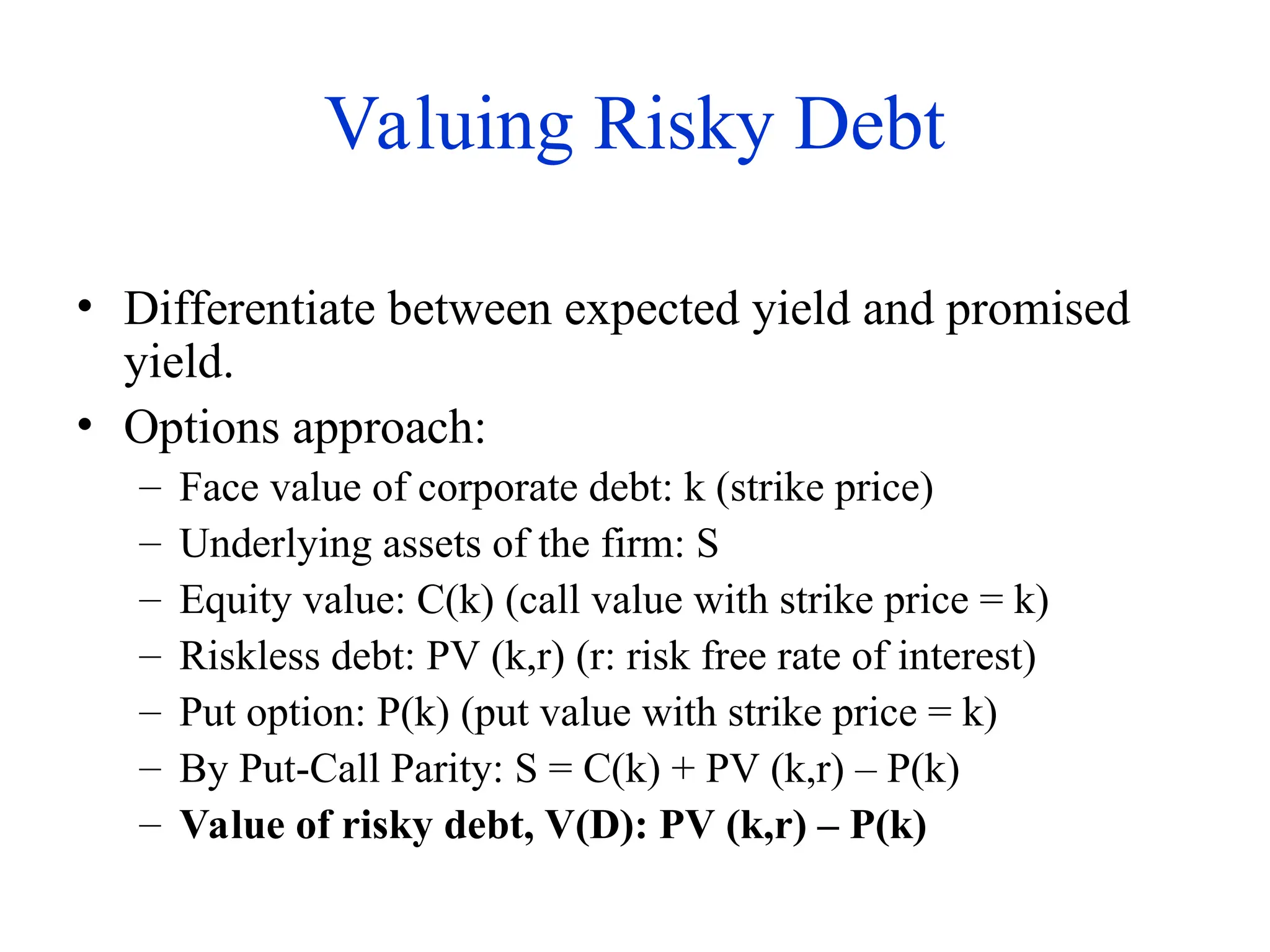 Valuing Risky Debt
• Differentiate between expected yield and promised
yield.
• Options approach:
– Face value of corporate debt: k (strike price)
– Underlying assets of the firm: S
– Equity value: C(k) (call value with strike price = k)
– Riskless debt: PV (k,r) (r: risk free rate of interest)
– Put option: P(k) (put value with strike price = k)
– By Put-Call Parity: S = C(k) + PV (k,r) – P(k)
– Value of risky debt, V(D): PV (k,r) – P(k)
 