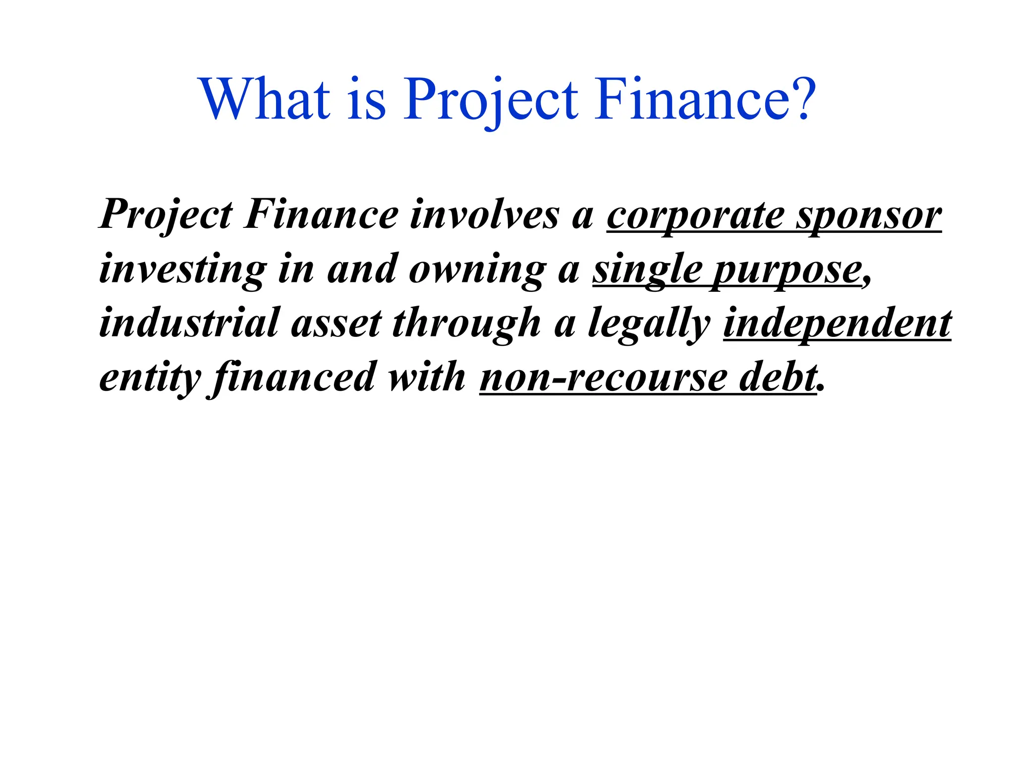 What is Project Finance?
Project Finance involves a corporate sponsor
investing in and owning a single purpose,
industrial asset through a legally independent
entity financed with non-recourse debt.
 