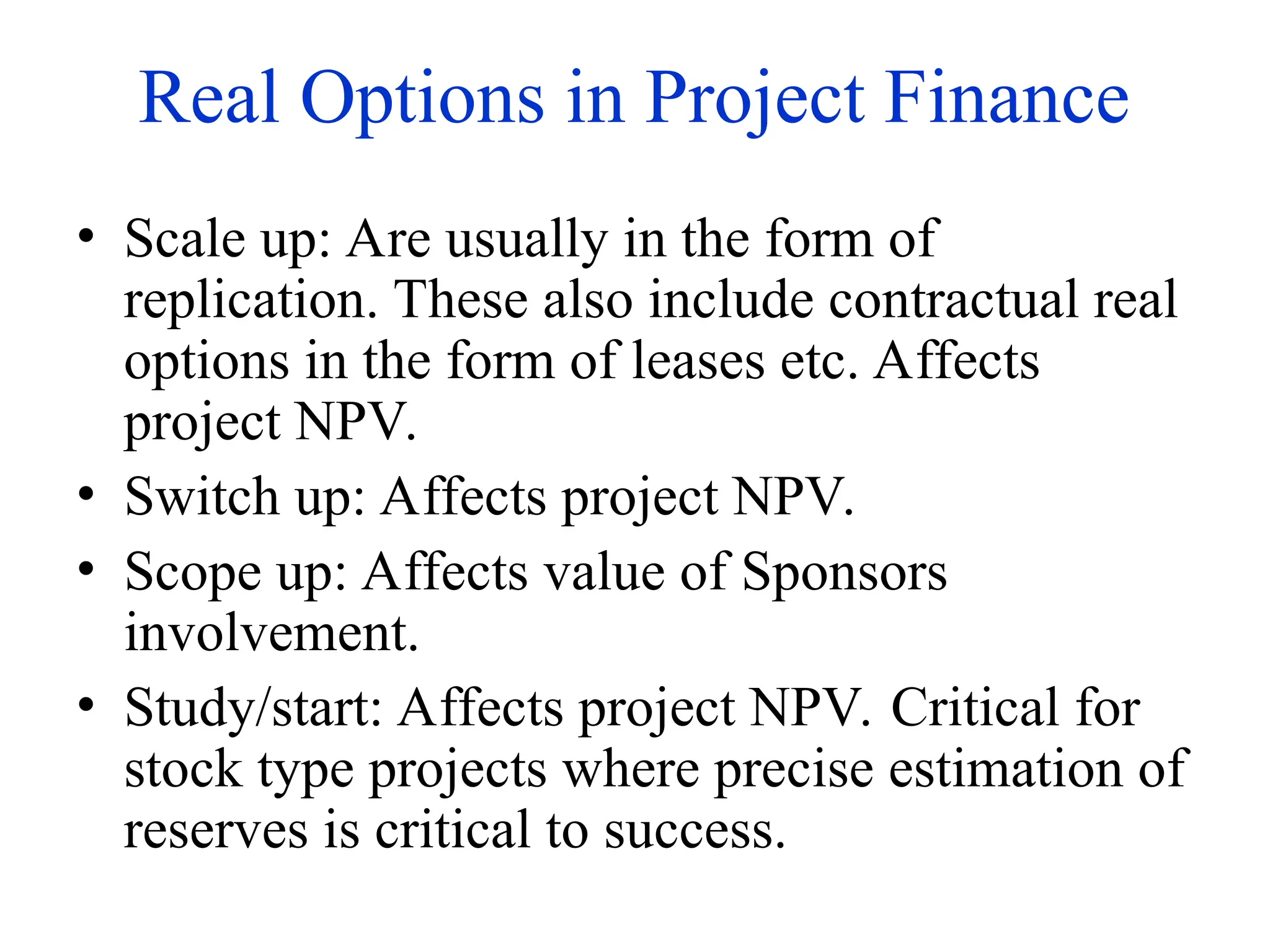 Real Options in Project Finance
• Scale up: Are usually in the form of
replication. These also include contractual real
options in the form of leases etc. Affects
project NPV.
• Switch up: Affects project NPV.
• Scope up: Affects value of Sponsors
involvement.
• Study/start: Affects project NPV. Critical for
stock type projects where precise estimation of
reserves is critical to success.
 